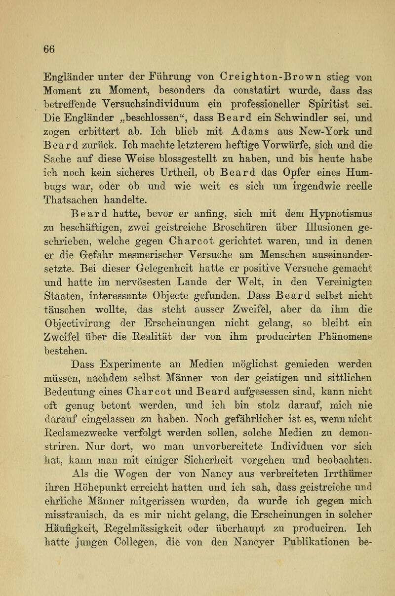 Engländer unter der Führung von Creighton-Brown stieg von Moment zu Moment, besonders da constatirt wurde, dass das betreffende Versuchsindividuum ein professioneller Spiritist sei. Die Engländer „beschlossen, dass Beard ein Schwindler sei, und zogen erbittert ab. Ich blieb mit Adams aus New-York und Beard zurück. Ich machte letzterem heftige Vorwürfe, sich und die Sache auf diese Weise blossgestellt zu haben, und bis heute habe ich noch kein sicheres Urtheil, ob Beard das Opfer eines Hum- bugs war, oder ob und wie weit es sich um irgendwie reelle Thatsachen handelte. Beard hatte, bevor er anfing, sich mit dem Hypnotismus zu beschäftigen, zwei geistreiche Broschüren über Illusionen ge- schrieben, welche gegen Charcot gerichtet waren, und in denen er die Gefahr mesmerischer Versuche am Menschen auseinander- setzte. Bei dieser Gelegenheit hatte er positive Versuche gemacht und hatte im nervösesten Lande der Welt, in den Vereinigten Staaten, interessante Objecte gefunden. Dass Beard selbst nicht täuschen wollte, das steht ausser Zweifel, aber da ihm die Objectivirung der Erscheinungen nicht gelang, so bleibt ein Zweifel über die Realität der von ihm producirten Phänomene bestehen. Dass Experimente an Medien möglichst gemieden werden müssen, nachdem selbst Männer von der geistigen und sittlichen Bedeutung eines Charcot und Beard aufgesessen sind, kann nicht oft genug betont werden, und ich bin stolz darauf, mich nie darauf eingelassen zu haben. Noch gefährlicher ist es, wenn nicht Reclamezwecke verfolgt werden sollen, solche Medien zu demon- striren. Nur dort, wo man unvorbereitete Individuen vor sich hat, kann man mit einiger Sicherheit vorgehen und beobachten. Als die Wogen der von Nancy aus verbreiteten Irrthümer ihren Höhepunkt erreicht hatten und ich sah, dass geistreiche und ehrliche Männer mitgerissen wurden, da wurde ich gegen mich misstrauisch, da es mir nicht gelang, die Erscheinungen in solcher Häufigkeit, Regelmässigkeit oder überhaupt zu produciren. Ich hatte jungen Collegen. die von den Nancy er Publikationen be-