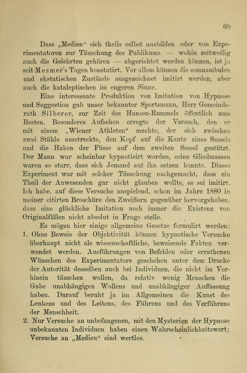 Dass „Medien- sich theils selbst ausbilden oder von l. rimentatoren zur Täuschung des Publikum* wohin zeitweilig auch die Gelehrten gehören — abgerichtet werden kdnni seitMesmer's Tagen konstatirt. Vor allein können die somnambulen und ekstatischen Zustände ausgezeichnet imitirt werden, aber auch die kataleptischen im engeren Sinne. Eine interessante Produktion von Imitation von Hypnose und Suggestion gab unser bekannter Sportsmann, Herr Gemeinde- rath Silberer, zur Zeit des Hansen-Rummels öffentlich zum Besten. Besonderes Aufsehen erregte der Versuch, den er mit einem „Wiener Athleten machte, der sich zwischen zwei Stühle ausstreckte, den Kopf auf die Kante eines Sessels und die Haken der Füsse auf dem zweiten Sessel gestützt. Der Mann war scheinbar hypnotisirt worden, seine Gliedmassen waren so starr, dass sich Jemand auf ihn setzen konnte. Dieses Experiment war mit solcher Täuschung nachgemacht, dass ein Theil der Anwesenden gar nicht glauben wollte, es sei imitirt. Ich habe, auf diese Versuche anspielend, schon im Jahre 1880 in meiner citirten Broschüre den Zweiflern gegenüber hervorgehoben. dass eine glückliche Imitation noch immer die Existenz von Originalfällen nicht absolut in Frage stelle. Es mögen hier einige allgemeine Gesetze formulirt werden: 1. Ohne Beweis der Objektivität können hypnotische Versuche überhaupt nicht als wissenschaftliche, beweisende Fakten ver- wendet werden. Ausführungen von Befehlen oder errathenen Wünschen des Experimentators geschehen unter dem Drucke der Autorität desselben auch bei Individuen, die nicht im Vor- hinein täuschen wollen, da relativ wenig Menschen die Gabe unabhängigen Wollens und unabhängiger Auffassung haben. Darauf beruht ja im Allgemeinen die Kunst des Denkens und des Deitens, des Führens und des Verführens der Menschheit. 2. Nur Versuche an unbefangenen, mit den Mysterien der Hypnose unbekannten Individuen haben einen Wahrscheinlichkeitswert; Versuche an „Medien sind wertlos.