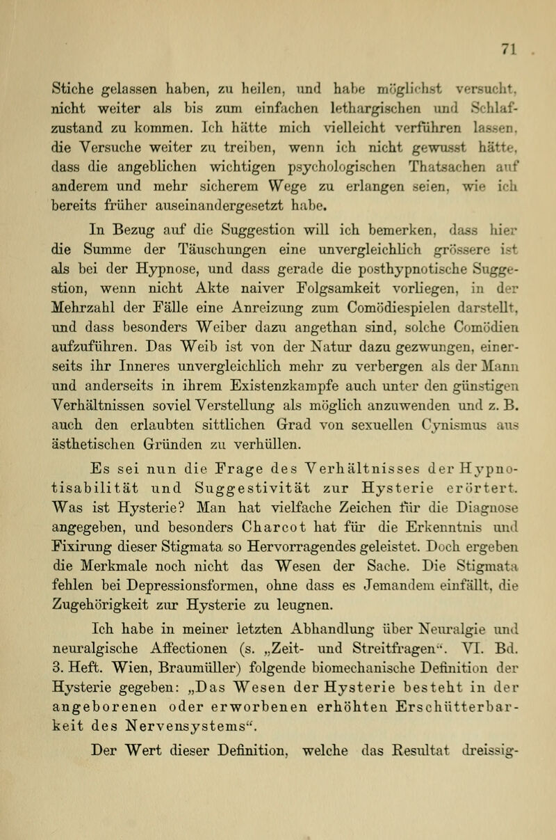 Stiche gelaasen haben, zu heilen, und habe möglichst versucht, nicht weiter als bis zum einfachen lethargischen und Schlaf- zustand zu kommen. Ich hätte mich vielleicht verführen lat die Versuche weiter zu treiben, wenn ich nicht gewusst b dass die angeblichen wichtigen psychologischen Thatsachen auf anderem und mehr sicherem Wege zu erlangen seien, wie ich bereits früher auseinandergesetzt habe. In Bezug auf die Suggestion will ich bemerken, dass hier die Summe der Täuschungen eine unvergleichlich grossere ist als bei der Hypnose, und dass gerade die posthypnotische Sugge- stion, wenn nicht Akte naiver Folgsamkeit vorliegen, in der Mehrzahl der Fälle eine Anreizung zum Comödiespielen darstellt, und dass besonders Weiber dazu angethan sind, solche Comödien aufzuführen. Das Weib ist von der Natur dazu gezwungen, einer- seits ihr Inneres unvergleichlich mehr zu verbergen als der Mann und anderseits in ihrem Existenzkampfe auch unter den günstigen Verhältnissen soviel Verstellung als möglich anzuwenden und z. B. auch den erlaubten sittlichen Grad von sexuellen Cynismna ästhetischen Gründen zu verhüllen. Es sei nun die Frage des Verhältnisses derHypno- tisabilität und Suggestivität zur Hysterie erörtert. Was ist Hysterie? Man hat vielfache Zeichen für die Diagnose angegeben, und besonders Charcot hat für die Erkenntnis und Fixirung dieser Stigmata so Hervorragendes geleistet. Doch ergeben die Merkmale noch nicht das Wesen der Sache. Die Stigmata fehlen bei Depressionsformen, ohne dass es Jemandem einfällt, die Zugehörigkeit zur Hysterie zu leugnen. Ich habe in meiner letzten Abhandlung über Neuralgie and neuralgische Affectionen (s. „Zeit- und Streitfragen. VI. Bd. 3. Heft. Wien, Braumüller) folgende biomechanische Definition der Hysterie gegeben: „Das Wesen der Hysterie besteht in der angeborenen oder erworbenen erhöhten Erschütterbar- keit des Nervensystems. Der Wert dieser Definition, welche das Resultat dreissig-