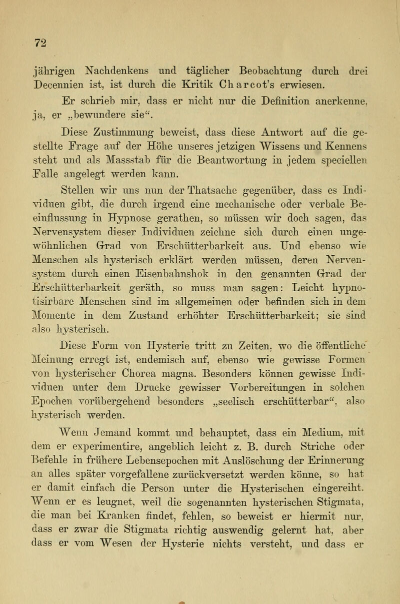 jährigen Nachdenkens und täglicher Beobachtung durch drei Decennien ist, ist durch die Kritik Charcot's erwiesen. Er schrieb mir, dass er nicht nur die Definition anerkenne, ja, er „bewundere sie. Diese Zustimmung beweist, dass diese Antwort auf die ge- stellte Frage auf der Höhe unseres jetzigen Wissens und Kennens steht und als Massstab für die Beantwortung in jedem speciellen Falle angelegt werden kann. Stellen wir uns nun der Thatsache gegenüber, dass es Indi- viduen gibt, die durch irgend eine mechanische oder verbale Be- einflussung in Hypnose gerathen, so müssen wir doch sagen, das Nervensystem dieser Individuen zeichne sich durch einen unge- wöhnlichen Grad von Erschütterbarkeit aus. Und ebenso wie Menschen als hysterisch erklärt werden müssen, deren Nerven- system durch einen Eisenbahnshok in den genannten Grad der Erschütterbarkeit geräth, so muss man sagen: Leicht hypno- tisirbare Menschen sind im allgemeinen oder befinden sich in dem Momente in dem Zustand erhöhter Erschütterbarkeit; sie sind also hysterisch. Diese Form von Hysterie tritt zu Zeiten, wo die öffentliche Meinung erregt ist, endemisch auf, ebenso wie gewisse Formen von hysterischer Chorea magna. Besonders können gewisse Indi- viduen unter dem Drucke gewisser Vorbereitungen in solchen Epochen vorübergehend besonders „seelisch erschütterbar, also hysterisch werden. Wenn Jemand kommt und behauptet, dass ein Medium, mit dem er experimentire, angeblich leicht z. B. durch Striche oder Befehle in frühere Lebensepochen mit Auslöschung der Erinnerung an alles später vorgefallene zurückversetzt werden könne, so hat er damit einfach die Person unter die Hysterischen eingereiht. Wenn er es leugnet, weil die sogenannten hysterischen Stigmata, die man bei Kranken findet, fehlen, so beweist er hiermit nur, dass er zwar die Stigmata richtig auswendig gelernt hat, aber dass er vom Wesen der Hysterie nichts versteht, und dass er