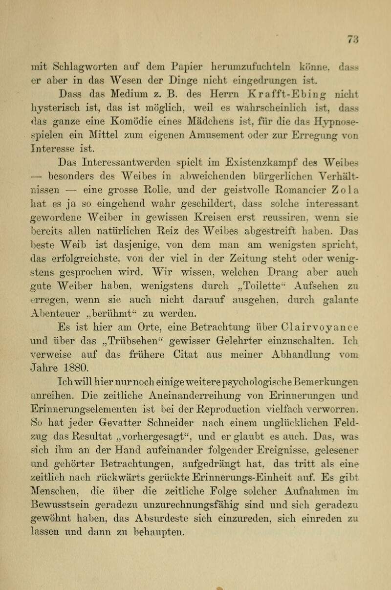 mit Schlagworten auf dem Papier herumzufuchteln könne, er aber in das Wesen der Dinge nicht eingedrungen I Dass das Medium z. B. des Herrn Krafft-Ebing nicht hysterisch ist, das ist möglich, weil ea wahrscheinlich ist, dass das ganze eine Komödie eines Mädchens ist, für die das Bypnose- spielen ein Mittel zum eigenen Amüsement oder zur Erregung v..i Interesse ist. Das Interessantwerden spielt im Existenzkampf des Weihe.s — besonders des Weibes in abweichenden bürgerlichen Verhält- nissen — eine grosse Rolle, und der geistvolle Romancier Z o 1 a hat es ja so eingehend wahr geschildert, dass solche interee gewordene Weiber in gewissen Kreisen erst reussiren. wenn sie bereits allen natürlichen Reiz des Weibes abgestreift haben. Das beste Weib ist dasjenige, von dem man am wenigsten spricht, das erfolgreichste, von der viel in der Zeitung steht oder wenig- stens gesprochen wird. Wir wissen, welchen Drang aber auch gute Weiber haben, wenigstens durch „Toilette Aufsehen zu erregen, wenn sie auch nicht darauf ausgehen, durch galante Abenteuer „berühmt'' zu werden. Es ist hier am Orte, eine Betrachtung über Clairvoyance und über das „Trübsehen gewisser Gelehrter einzuschalten. Ich verweise auf das frühere Citat aus meiner Abhandlung vom Jahre 1880. Ich will hier nur noch einige weitere psychologische Bemerkungen anreihen. Die zeitliche Aneinanderreihung von Erinnerungen und Erinnerungselementen ist bei der Reproduction vielfach verworren. So hat jeder Gevatter Schneider nach einem unglücklichen Feld- zug das Resultat „vorhergesagt, und er glaubt es auch. Das. was sich ihm an der Hand aufeinander folgender Ereignisse, gelesener und gehörter Betrachtungen, aufgedrängt hat. das tritt als eine zeitlich nach rückwärts gerückte Erinnerungs-Einheit auf. Es gib! Menschen, die über die zeitliche Folge solcher Aufnahmen im Bewusstsein geradezu unzurechnungsfähig sind und sich geradezu gewöhnt haben, das Absurdeste sich einzureden, sich einreden zu lassen und dann zu behaupten.