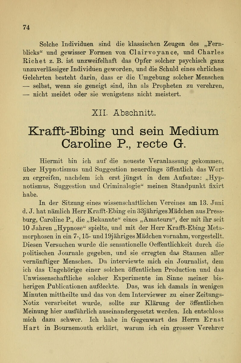 Solche Individuen sind die klassischen Zeugen des „Fern- blicks und gewisser Formen von Clairvoyance, und Charles Rieh et z. B. ist unzweifelhaft das Opfer solcher psychisch ganz unzuverlässiger Individuen geworden, und die Schuld eines ehrlichen Gelehrten besteht darin, dass er die Umgebung solcher Menschen — selbst, wenn sie geneigt sind, ihn als Propheten zu verehren, — nicht meidet oder sie wenigstens nicht meistert. XII. Abschnitt. Krafft-Ebing- und sein Medium Caroline P., recte G. Hiermit bin ich auf die neueste Veranlassung gekommen, über Hypnotismus und Suggestion neuerdings öffentlich das Wort zu ergreifen, nachdem ich erst jüngst in dem Aufsatze: „Hyp- notismus, Suggestion und Criminalogie meinen Standpunkt fixirt habe. In der Sitzung eines wissenschaftlichen Vereines am 13. Juni d. J. hat nämlich Herr Krafft-Ebing ein 33j ähriges Mädchen aus Press- burg, Caroline P., die „Bekannte'' eines „Amateurs, der mit ihr seit 10 Jahren „Hypnose spielte, und mit der Herr Krafft-Ebing Meta- morphosen in ein 7-, 15- und 19j ähriges Mädchen vornahm, vorgestellt. Diesen Versuchen wurde die sensationelle 0Öffentlichkeit durch die politischen Journale gegeben, und sie erregten das Staunen aller vernünftiger Menschen. Da interviewte mich ein Journalist, dem ich das Ungehörige einer solchen öffentlichen Production und das Unwissenschaftliche solcher Experimente im Sinne meiner bis- herigen Publicationen aufdeckte. Das, was ich damals in wenigen Minuten mittheilte und das von dem Interviewer zu einer Zeitungs- Notiz verarbeitet wurde, sollte zur Klärung der öffentlichen Meinung hier ausführlich auseinandergesetzt werden. Ich entschloss mich dazu schwer. Ich habe in Gegenwart des Herrn Ernst Hart in Bournemouth erklärt, warum ich ein grosser Verehrer