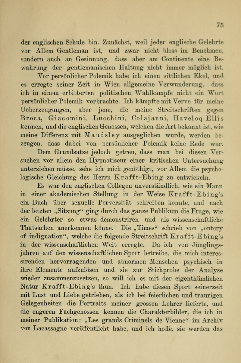 (■> der englischen Schule bin. Zunächst, weil jeder englisch': Gelehrte vor Allem Gentleman ist, und zwar nicht bloss im Benehmen, sondern auch an Gesinnung, dass aber am Continente eine Be- wahrung der gentlemanischen Haltung nicht immer möglich ist. Vor persönlicher Polemik habe ich einen sittlichen Ekel, ED d es erregte seiner Zeit in Wien allgemeine Verwunderung, d ich in einem erbitterten politischen Wahlkampfe nicht ein W persönlicher Polemik vorbrachte. Ich kämpfte mit Verve für meine Ueberzeugungen, aber jene, die meine Streitschriften geg Broca, Giacomini, Lucchini, Colajanni, Haveloq ESUis kennen, und die englischen Genossen, welchen die Art bekannt ist. wie meine Differenz mit Maudsley ausgeglichen wurde, werden be- zeugen, dass dabei von persönlicher Polemik keine Rede w Dem Grundsatze jedoch getreu, dass man bei diesen Ver- suchen vor allem den Hypnotiseur einer kritischen Untersuchung unterziehen müsse, sehe ich mich genöthigt, vor Allem die psycho- logische Gleichung des Herrn Krafft-Ebing zu entwickeln. Es war den englischen Collegen unverständlich, wie ein Mann in einer akademischen Stellung in der Weise Krafft-Ebing's ein Buch über sexuelle Perversität schreiben konnte, und nach der letzten „Sitzung ging durch das ganze Publikum die Frage, wie ein Gelehrter so etwas demonstriren und als wissenschaftliche Thatsachen anerkennen könne. Die „Times' schrieb von ..ontcrv of indignation, welche die folgende Streitschrift Krafft-Ebing's in der wissenschaftlichen Welt erregte. Da ich von Jünglings- jahren auf den wissenschaftlichen Sport betreibe, die mich interes- sirenden hervorragenden und abnormen Menschen psychisch in ihre Elemente aufzulösen und sie zur Stichprobe der Analyse wieder zusammenzusetzen, so will ich es mit der eigentümlichen Natur Krafft-Ebing's thun. Ich habe diesen Sport seinerzeit mit Lust und Liebe getrieben, als ich bei feierlichen und traurigen Gelegenheiten die Portraits meiner grossen Lehrer lieferte, und die engeren Fachgenossen kennen die Charakterbilder, die ich in meiner Publikation: „Les grands Criminels de Vienne im Archiv von Lacassagne veröffentlicht habe, und ich hoffe, sie werden das