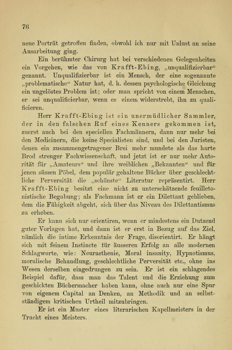 neue Porträt getroffen finden, obwohl ich nur mit Unlust an seine Ausarbeitung ging. Ein berühmter Chirurg hat bei verschiedenen Gelegenheiten ein Vorgehen, wie das von Krafft-Ebing, ..unqualifizierbar genannt. Unqualifizierbar ist ein Mensch, der eine sogenannte ..problematische'' Natur hat, d. h. dessen psychologische Gleichung ein ungelöstes Problem ist; oder man spricht von einem Menschen, er sei unqualificierbar, wenn es einem widerstrebt, ihn zu quali- ficieren. Herr Krafft-Ebing ist ein unermüdlicher Sammler, der in den falschen JR,uf eines Kenners gekommen ist, zuerst auch bei den speciellen Fachmännern, dann nur mehr bei den Medianem, die keine Specialisten sind, und bei den Juristen, denen ein zusammengetragener Brei mehr mundete als das harte Brod strenger Fachwissenschaft, und jetzt ist er nur mehr Auto- rität für „Amateurs und ihre weiblichen „Bekannten und für jenen süssen Pöbel, dem populär gehaltene Bücher über geschlecht- liche Perversität die ..schönste- Literatur repräsentirt. Herr Krafft-Ebing besitzt eine nicht zu unterschätzende feuilleto- nistische Begabung; als Fachmann ist er ein Dilettant geblieben, dem die Fähigkeit abgeht, sich über das Niveau des Dilettantismus zu erheben. Er kann sich nur orientiren, wenn er mindestens ein Dutzend guter Vorlagen hat, und dann ist er erst in Bezug auf das Ziel, nämlich die intime Erkenntnis der Frage, disorientirt. Er hängt sich mit feinem Instincte iür äusseren Erfolg an alle modernen Schlagworte, wie: Neurasthenie, Moral insanity, Hypnotismus, moralische Behandlung, geschlechtliche Perversität etc., ohne ins Wesen derselben eingedrungen zu sein. Er ist ein schlagendes Beispiel dafür, dass man das Talent und die Erziehung zum geschickten Büchermacher haben kann, ohne auch nur eine Spur von eigenem Capital an Denken, an Methodik und an selbst- ständigem kritischen Urtheil mitzubringen. Er ist ein Muster eines literarischen Kapellmeisters in der Tracht eines Meisters.