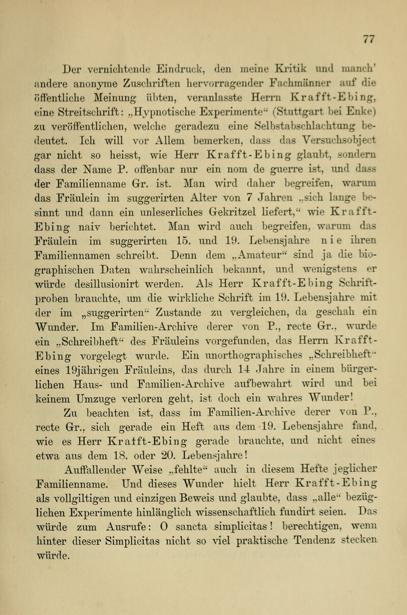 Der vernichtende Eindruck, den meine Kritik und manch1 andere anonyme Zuschriften hervorragender Fachmänner auf die öffentliche Meinung- übten, veranlasste Herrn Krafft-Ebing, eine Streitschrift: „Hypnotische Experimente (Stuttgart bei Enke) zu veröffentlichen, welche geradezu eine Selbstabschlachtung be- deutet. Ich will vor Allem bemerken, dass das Versuehsobjecl gar nicht so heisst, wie Herr Krafft-Ebing glaubt, sondern dass der Name P. offenbar nur ein nom de guerre ist, und dass der Familienname Gr. ist. Man wird daher begreifen, warum das Fräulein im suggerirten Alter von 7 Jahren ..sich lange be- sinnt und dann ein unleserliches Gekritzel liefert, wie Krafft- Ebing naiv berichtet. Man wird auch begreifen, warum das Fräulein im suggerirten 15. und 19. Lebensjahre n i e ihren Familiennamen schreibt. Denn dem ..Amateur sind ja die bio- graphischen Daten wahrscheinlich bekannt, und wenigstens er würde desillusionirt werden. Als Herr Krafft-Ebing Schrift- proben brauchte, um die wirkliche Schrift im 19. Lebensjahre mit der im „ suggerirten Zustande zu vergleichen, da geschah ein Wunder. Im Familien-Archive derer von P., recte Gr.. wurde ein „Schreibheft des Fräuleins vorgefunden, das Herrn Krafft- Ebing vorgelegt wurde. Ein unorthographisches ..Schreibheft- eines 19jährigen Fräuleins, das durch 14 Jahre in einem bürger- lichen Haus- und Familien-Archive aufbewahrt wird und bei keinem Umzüge verloren geht, ist doch ein wahres Wunder! Zu beachten ist, dass im Familien-Archive derer von P., recte Gr., sich gerade ein Heft aus dem 19. Lebensjahre fand, wie es Herr Kralft-Ebing gerade brauchte, und nicht eines etwa aus dem 18. oder 20. Lebensjahre! Auffallender Weise „fehlte auch in diesem Hefte jeglicher Familienname. Und dieses Wunder hielt Herr Krafft-Ebing als vollgiltigen und einzigen Beweis und glaubte, dass ..alle bezüg- lichen Experimente hinlänglich wissenschaftlich fundirt seien. Das würde zum Ausrufe: 0 sancta simplicitas! berechtigen, wenn hinter dieser Simplicitas nicht so viel praktische Tendenz stecken würde.