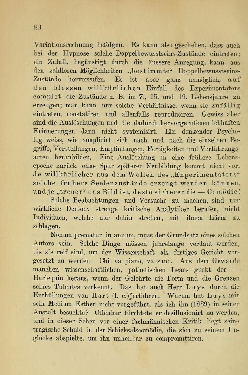 Variationsrechnung befolgen. Es kann also geschehen, dass auch bei der Hypnose solche Doppelbewusstseins-Zustände eintreten: ein Zufall, begünstigt durch die äussere Anregung, kann aus den zahllosen Möglichkeiten „bestimmte Doppelbewusstseins- Zustände hervorrufen. Es ist aber ganz unmöglich, auf den blossen willkürlichen Einfall des Experimentators complet die Zustände z. B. im 7., 15. und 19. Lebensjahre zu erzeugen; man kann nur solche Verhältnisse, wenn sie zufällig eintreten, constatiren und allenfalls reproduciren. Gewiss aber sind die Auslöschungen und die dadurch hervorgerufenen lebhaften Erinnerungen dann nicht systemisirt. Ein denkender Psycho- log weiss, wie complicirt sich nach und nach die einzelnen Be- griffe, Vorstellungen, Empfindungen, Fertigkeiten und Verfahrungs- arten heranbilden. Eine Auslöschung in eine frühere Lebens- epoche zurück ohne Spur späterer Neubildung kommt nicht vor. Je willkürlicher aus dem Wollen des „Experimentators solche frühere Seelenzustände erzeugt werden können, und je „treuer das Bild ist, desto sicherer die — Comödie! Solche Beobachtungen und Versuche zu machen, sind nur wirkliche Denker, strenge kritische Analytiker berufen, nicht Individuen, welche nur dahin streben, mit ihnen Lärm zu schlagen. Nonum prematur in annum, muss der Grundsatz eines solchen Autors sein. Solche Dinge müssen jahrelange verdaut werden, bis sie reif sind, um der Wissenschaft als fertiges Gericht vor- gesetzt zu werden. Chi va piano, va sano. Aus dem Gewände manchen wissenschaftlichen, pathetischen Lears guckt der — Harlequin heraus, wenn der Gelehrte die Form und die Grenzen seines Talentes verkennt. Das hat auch Herr Luys durch die Enthüllungen von Hart (1. c.)Jerfahren. Warum hat Luys mir sein Medium Esther nicht vorgeführt, als ich ihn (1889) in seiner Anstalt besuchte? Offenbar fürchtete er desillusionirt zu werden, und in dieser Scheu vor einer fachmännischen Kritik liegt seine tragische Schuld in der Schicksalscomödie, die sich zu seinem Un- glücke abspielte, um ihn unheilbar zu compromittiren.