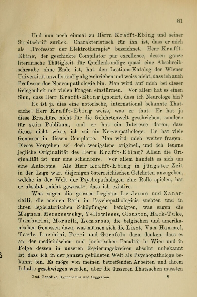 Und nun noch einmal zu Herrn Krafft-Ebi ng and Streitschrift zurück. Charakteristisch für ihn ist. daflfl BT midi als ..Professor der Elektrotherapie bezeichnet. Herr Krafft- Ebing, der geschickte Compilator par excellence, dessen ganz»- literarische Thätigkeit für Quellenkimdige quasi eine Abschreil-- schraube ohne Ende ist, hat den Lections-Katalog der Wiener Universität unvollständig abgeschrieben und weiss nicht, dass ich auch Professor der Nervenpathologie bin. Man wird auf mich bei dieser Gelegenheit mit vielen Fragen einstürmen. Vor allem hat es einen Sinn, dass Herr Krafft-Ebing ignorirt, dass ich Neurologe bin? Es ist ja dies eine notorische, international bekannte That- sache! Herr Krafft-Ebing weiss, was er thut. Er hat ja diese Broschüre nicht für die Gelehrtenwelt geschrieben, sondern für sein Publikum, und er hat ein Interesse daran, dass dieses nicht wisse, ich sei ein Nervenpathologe. Er hat viele Genossen in diesem Complotte. Man wird mich weiter fragen: Dieses Vorgehen sei doch wenigstens originell, und ich leugne jegliche Originalität des Herrn Krafft-Ebing? Allein die Ori- ginalität ist nur eine scheinbare. Vor allem handelt es sich um eine Autocopie. Als Herr Krafft-Ebing in jüngster Zeit in der Lage war, diejenigen österreichischen Gelehrten anzugeben, welche in der Welt der Psychopathologen eine Rolle spielen, hat er absolut „nicht gewusst'*', dass ich existire. Was sagen die grossen Legisten Le Jeune und Zanar- delli, die meinen Rath in Psychopathologicis suchten und in ihren legislatorischen Schöpfungen befolgten, was sagen die Magnan, Merszeewsky, Yellowleess, Clouston, Hack-Tuke. Tamburini, Morselli, Lombroso, die belgischen und amerika- nischen Genossen dazu, was müssen sich die Liszt, Van Hammel. Tarde, Lucchini, Ferri und Garofolo dazu denken, dass es an der medicinischen und juristischen Facultät in Wien und in Folge dessen in unseren Regierungskreisen absolut unbekannt ist, dass ich in der ganzen gebildeten Welt als Psychopathologe be- kannt bin. Es möge von meinen betreffenden Arbeiten und ihrem Inhalte geschwiegen werden, aber die äusseren Thatsaehen mussteu Prof. Benedikt, Hypnotismus und Suggestion. 6