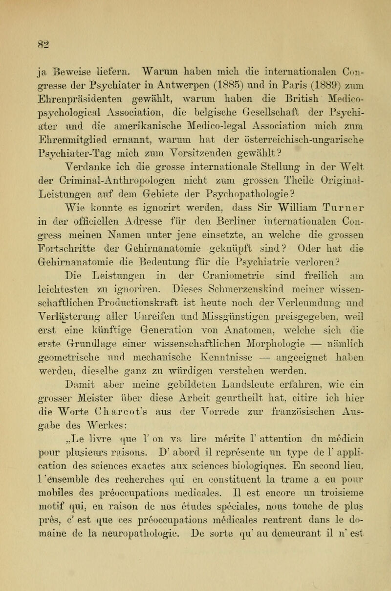 ja Beweise liefern. Warum haben mich die internationalen Con- gresse der Psychiater in Antwerpen (1885) und in Paris (1889) zum Ehrenpräsidenten gewählt, warum haben die British Medico- psychologieal Association, die belgische Gesellschaft der Psychi- ater und die amerikanische Medico-legal Association mich zum Ehrenmitglied ernannt, warum hat der österreichisch-ungarische Psychiater-Tag mich zum Vorsitzenden gewählt? Verdanke ich die grosse internationale Stellung in der Welt der Criminal-Anthropologen nicht zum grossen Theile Original - Leistungen auf dem Gebiete der Psychopathologie? Wie konnte es ignorirt werden, dass Sir William Turner in der offiziellen Adresse für den Berliner internationalen Con- gress meinen Namen unter jene einsetzte, an welche die grossen Fortschritte der Gehirnanatomie geknüpft sind'? Oder hat die Gehirnanatomie die Bedeutung für die Psychiatrie verloren? Die Leistungen in der Craniometrie sind freilich am leichtesten zu ignoriren. Dieses Schmerzenskind meiner wissen- schaftlichen Productionskraft ist heute noch der Verleumdung und Verlästerung aller Unreifen und Missgünstigen preisgegeben, weil erst eine künftige Generation von Anatomen, welche sich die erste Grundlage einer wissenschaftlichen Morphologie — nämlich geometrische und mechanische Kenntnisse — angeeignet haben werden, dieselbe ganz zu würdigen verstehen werden. Damit aber meine gebildeten Landsleute erfahren, wie ein grosser Meister über diese Arbeit geurtheilt hat. citire ich hier die Worte Charcot's aus der Vorrede zur französischen Aus- gabe des Werkes: „Le livre <jue 1 ou va lire merite 1' attention du medicin pour plusieurs raisons. D' abord il represente un type de 1' appli- cation des sciences exactes aux sciences biologiques. En second Heu. 1'ensemble des recherches qui en constituent la trame a eu pour mobiles des preoccupations medieales. II est encore un troisieme motif (jui, en raison de nos etudes speciales, nous touche de plus pres, c' est ipie ces preoccupations medieales rentrent dans le do- maine de la neuropathologie. De sorte <pi au demeurant il n' est