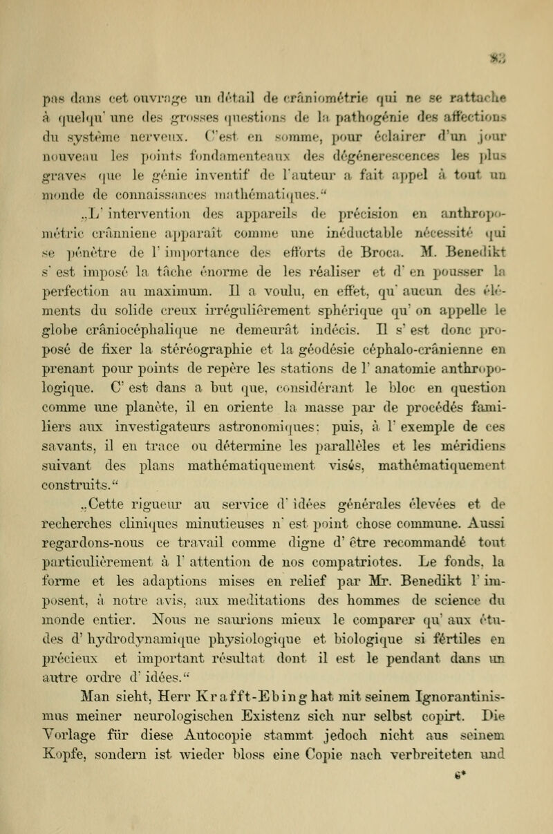 pae dans cet ouvrage an detail de cräniometrie qtri ee se r.i4- ;*< quelqu'une des grosses questione de La pafthogenie des aflectiom du systcinc nerveux. C'esl en somme, ponr eclairer dun jour nonveaa les points fondamenteaus des degeBerescences les plus graves uik- ]<■ genie Lnventif de 1'auteur ;i fall ;i|»[»-l ä tont bo monde de connaissancee mathematiqnes.0 .. 1/ Intervention «I*'.1- appareile de precision en anthropo- metric cränniene apparart comme une ineductable neeessite' qni se pßnetre de 1' unportance des efforts de Broca. HL Benedikt s' est impose la tache enorme de les realiser et d' en pouseer la perfection an maximnm. II a voulu, en effet. qu' aueun des Cle- ments du solide creux irregulierement spherique qu' <>n appelle le globe cräniocophalique ne demeurat indecis. II s' est donc pro- pose de fixer la stereographie et la geodesie cephalo-cränienne en prenant ponr points de repere les stations de Y anatomie anthropo- logique. C; est dans a but qne, considerant le bloc en qnestion comme ime planote, il en Oriente la masse par de procödes fami- liers aux investigateurs astronomi(|ues: puis, ä Y exemple de ces savants, il en trace ou determine les paralleles et les mezidiens suivant des plans mathematiouement visws, mathomati<|ucment construits. ..Cette rigueur an service d' idees generales eljevees et de reeherches cliniqnes minutieuses n' est point chose commune. Aussi regardons-nous ce travail comme digne d' etre recommande tout particulierement ä 1' attention de nos compatriotes. Le fonds. la forme et les adaptions mises en relief par Mr. Benedikt 1' im- posent, ä notre avis, aux meditations des hommes de science du monde entier. Nous ne saurions mieux le comparer qu aux Sta- des d' hydrodynamiqne physiologique et biologique si fertiles en precieux et important rösultat dont il est le pendant dans im autre ordre d'idees. Man sieht, Herr Krafft-Ebinghat mit seinem Ignorantinis- mus meiner neurologischen Existenz sich nur selbst copirt. Die Vorlage für diese Antocopie stammt jedoch nicht aus seinen Kopfe, sondern ist wieder bloss eine Copie nach verbreiteten und