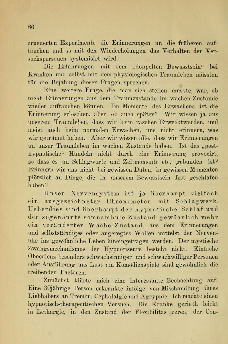 erneuerten Experimente die Erinnerungen an die früheren auf- tauchen und so mit den Wiederholungen das Verhalten der Ver- suchspersonen systemisirt wird. Die Erfahrungen mit dem ..doppelten Bewusstsenr bei Kranken und seihst mit dem physiologischen Traumleben müssten für die Bejahung dieser Fragen sprechen. Eine weitere Frage, die man sich stellen musste. war. ob nicht Erinnerungen aus dem Traumzustande im wachen Zustande wieder auftauchen können. Im Momente des Erwachens ist die Erinnerung erloschen, aber ob auch später? Wir wissen ja aus unserem Traumleben, dass wir beim raschen Erwecktwerden, und meist auch beim normalen Erwachen, uns nicht erinnern, was wir geträumt haben. Aber wir wissen alle, dass wir Erinnerungen an unser Traumleben im wachen Zustande haben. Ist das „post- hypnotische'- Handeln nicht durch eine Erinnerung provocirt, so dass es an Schlagworte und Zeitmomente etc. gebunden ist? Erinnern wir uns nicht bei gewissen Daten, in gewissen Momenten jDlötzlich an Dinge, die in unserem Bewusstsein fest geschlafen haben ? Unser Nervensystem ist ja überhaupt vielfach ein ausgezeichneter Chronometer mit Schlagwerk. Ueberdies sind überhaupt der hypnotische Schlaf und der sogenannte somnambule Zustand gewöhnlich mehr ein veränderter Wache-Zustand, aus dem Erinnerungen und selbstständiges oder angeregtes Wollen mittelst der Nerven- uhr ins gewöhnliche Leben hineingetragen werden. Der mystische Zwangsmechanismus der Hypnotiseure besteht nicht. Einfache Oboedienz besonders schwachsinniger und schwachwilliger Personen oder Ausführung aus Lust am Komödienspiele sind gewöhnlich die treibenden Factoren. Zunächst klärte mich eine interessante Beobachtung auf. Eine 30jährige Person erkrankte infolge von Misshandlung ihres Liebhabers an Tremor, Cephalalgie und Agrypnie. Ich machte einen hypnotisch-therapeutischen Versuch. Die Kranke gerieth leicht in Lethargie, in den Zustand der Floxibilitas cerea, der Con-