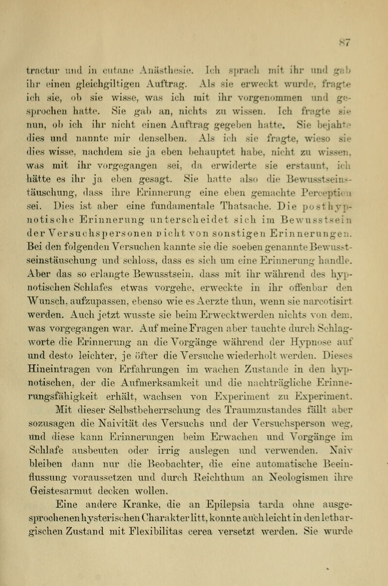 troctur und in outane Anästhesie, [ch sprach mit ihr and ihr einen gleichmütigen Auftrag. Als sie erweckt wurde, fr ich sie, ob sie wisse, was ich mit ihr vorgenommen am anrochen hatte. Sie gab an, nichts zn wissen. Ich fragte sie nun, ob ich ihr nicht einen Auftrag gegeben hatte. Sie bejahte dies und nannte mir denselben. Als ich sie fragte, wi dies wisse, nachdem sie ja eben behauptet habe, nicht zu wii was mit ihr vorgegangen sei, da erwiderte sie erstaunt, ich hätte es ihr ja eben gesagt. Sic hatte also die Bewusste täuschung, dass ihre Erinnerung eine ehen gemachte I' sei. Dies ist alier eine fundamentale Thatsache. Die posthyp- notische Erinnerung unterscheidet sich im Bewi der Versuchspersonen n icht von sonstigen Erinnern n _ Bei den folgenden Versuchen kannte sie die soehen genannte Jjewus.-t- seinstäusehung und schloss, dass es sich um eine Erinnerung handle. Aber das so erlangte Bewusstsein. dass mit ihr während des hyp- notischen »Schlafes etwas vorgehe, erweckte in ihr offenbar den Wunsch, aufzupassen, ebenso wie es Aerzte thun, wenn sie narcotisirt werden. Auch jetzt wusste sie beim Erwecktwerden nichts von was vorgegangen war. Auf meine Fragen aber tauchte durch Schlag- worte die Erinnerung an die Vorgänge während der Hypnose und desto leichter, je öfter die Versuche wiederholt werden. I Hineintragen von Erfahrungen im wachen Zustande in den hyp- notischen, der die Aufmerksamkeit und die nachträgliche Krinne- rungsfähigkeit erhält, wachsen von Experiment zu Experiment. Mit dieser Selbstbeherrschung des Traumzustandes fällt aber sozusagen die Naivität des Versuchs und der Versuchsperson weg. und diese kann Erinnerungen beim Erwachen und Vorgänge im Schlafe ausbeuten oder irrig auslegen und verwenden. Xaiv bleiben dann nur die Beobachter, die eine automatische Beein- flussung voraussetzen und durch Reichthum an Neologismen ihre Geistesarmut decken wollen. Eine andere Kranke, die an Epilepsia tarda ohne ausge- sproc.henenhysterischen Charakter litt, konnte auch leicht in den lethar- gischen Zustand mit Flexibilitas cerea versetzt werden. Sie wurde