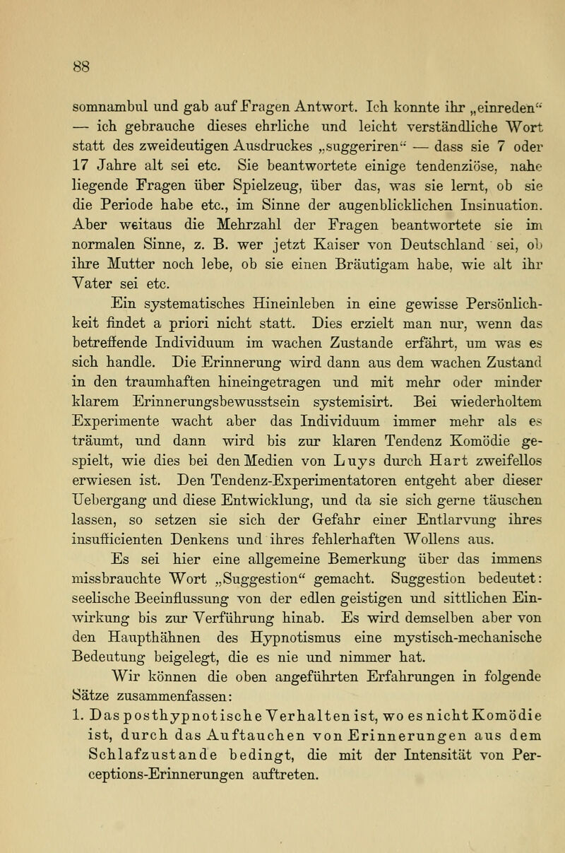somnambul und gab auf Fragen Antwort. Ich konnte ihr „einreden — ich gebrauche dieses ehrliche und leicht verständliche Wort statt des zweideutigen Ausdruckes ,.suggeriren- — dass sie 7 oder 17 Jahre alt sei etc. Sie beantwortete einige tendenziöse, nahe liegende Fragen über Spielzeug, über das, was sie lernt, ob sie die Periode habe etc., im Sinne der augenblicklichen Insinuation. Aber weitaus die Mehrzahl der Fragen beantwortete sie im normalen Sinne, z. B. wer jetzt Kaiser von Deutschland sei, ob ihre Mutter noch lebe, ob sie einen Bräutigam habe, wie alt ihr Vater sei etc. Ein systematisches Hineinleben in eine gewisse Persönlich- keit findet a priori nicht statt. Dies erzielt man nur, wenn das betreffende Individuum im wachen Zustande erfährt, um was es sich handle. Die Erinnerung wird dann aus dem wachen Zustand in den traumhaften hineingetragen und mit mehr oder minder klarem Erinnerungsbewusstsein systemisirt. Bei wiederholtem Experimente wacht aber das Individuum immer mehr als es träumt, und dann wird bis zur klaren Tendenz Komödie ge- spielt, wie dies bei den Medien von Luys durch Hart zweifellos erwiesen ist. Den Tendenz-Experimentatoren entgeht aber dieser Uebergang und diese Entwicklung, und da sie sich gerne täuschen lassen, so setzen sie sich der Gefahr einer Entlarvung ihres insufficienten Denkens und ihres fehlerhaften Wollens aus. Es sei hier eine allgemeine Bemerkung über das immens missbrauchte Wort „Suggestion gemacht. Suggestion bedeutet: seelische Beeinflussung von der edlen geistigen und sittlichen Ein- wirkung bis zur Verführung hinab. Es wird demselben aber von den Haupthähnen des Hypnotismus eine mystisch-mechanische Bedeutung beigelegt, die es nie und nimmer hat. Wir können die oben angeführten Erfahrungen in folgende Sätze zusammenfassen: 1. Das posthypnotische Verhalten ist, wo es nicht Komödie ist, durch das Auftauchen von Erinnerungen aus dem Schlafzustande bedingt, die mit der Intensität von Per- ceptions-Erinnerungen auftreten.