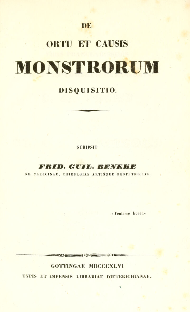 DE ORTU ET CAUSIS MONSTRORUM DISQUISITIO. SCRIPSIT I)R. MEDICINAE, CHIRURGIAE ARTISQUE OBSTETRICIAE. i «Tenlasse liceat.>' GOTTINGAE MDCCCXLVI TYPIS ET mPEI>SIS LIBRARIAE DIETERICHIANAE.
