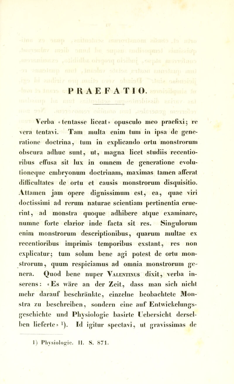 -^^« PRAEFATI 0:^3^mh\U;uiU hr ii>*.ir ^)^*'! .m'j'i'i/Ofj!ir! oj':j'a<fH» s^v?:? ,•.►-:'.>!ji-iiaino'^] m'rn'ohri >!trir Yerba «tentasse liceat» opiiseulo meo praefixij re vera tentavi. Tam miilta enim tum in ipsa de gene- ralione doctrina, tum in explicando ortu monstrorum obscura adhuc sunt, ut, magna licet studiis recentio- ribus effusa sit lux in omnem de gfeneratione evolu- tioneque embryonum doctrinam, maximas tamen afferat difficultates de ortu et causis monstrorum disquisitio. Attamen jam opere dignissimum est, ea, quae viri doctissimi ad rerum naturae scientiam pertinentia erue- rint, ad monstra quoque adhibere atque cxaminare, numne forte clarior inde facta sit res. Singulorum enim monstrorum descriptionibus, quarum multae ex recentioribus imprimis temporibus exstant, res non explicaturj tum solum bene agi potest de ortu mon- strorum, qimm respiciamus ad omnia monstrorum g-e- nera. Quod bene nuper Valentinus dixit, verba in- serens: «Es ware an der Zeit, dass man sich nicht mehr darauf beschrankte, einzelne beobachtete Mon- stra zu beschreiben, sondern eine auf Entwickehings- geschichte und Physiologie baslrtc Lebersicht dersel- ben lieferte» ^). Id igitur speclavi, ut gravissimas de