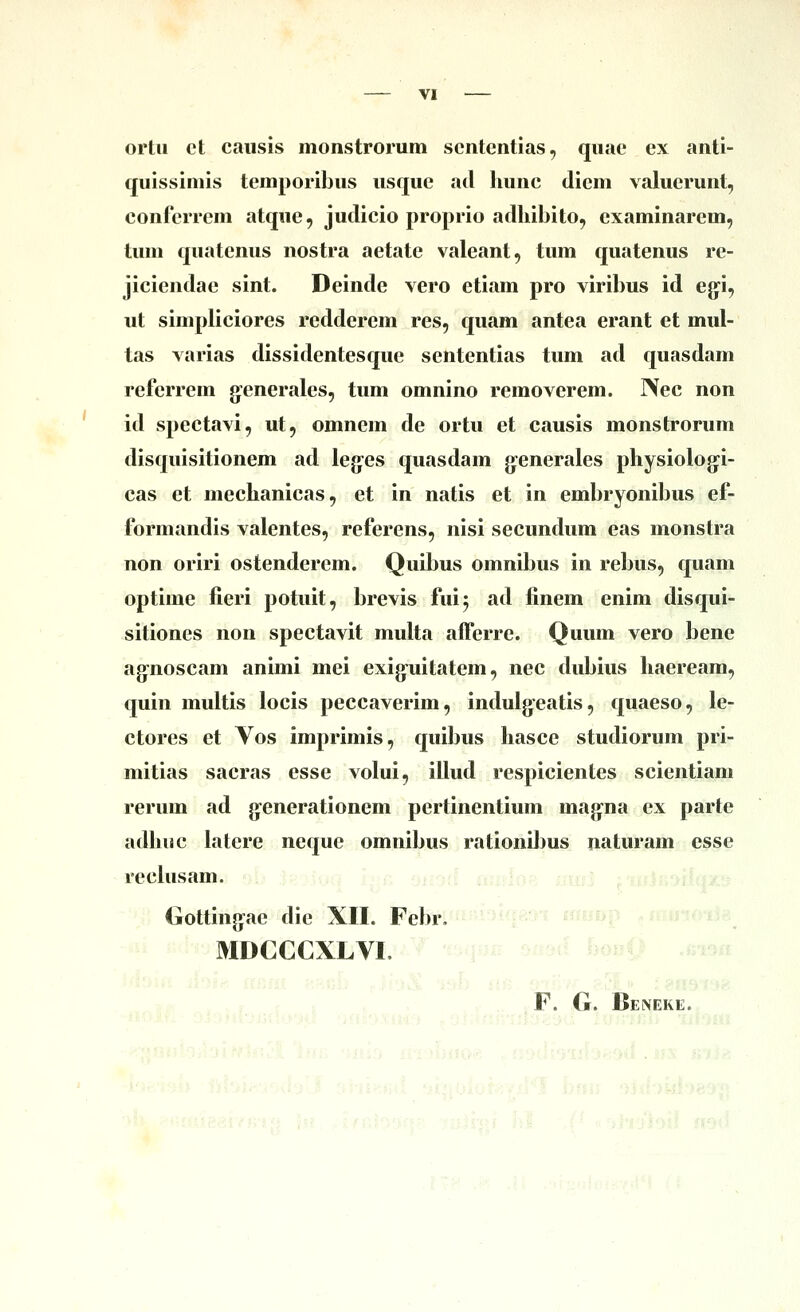 VI ortii et causis monstrorum scntentias, quac ex anti- quissiniis temporibus usquc ad Imnc diem valuerunt, conferrem atque, judicio proprio adhibito, cxaminarem, tum quatenus nostra aetatc valeant, tum quatenus re- jiciendac sint. Deinde vero etiam pro viribus id ejji, ut simpliciores redderem res, quam antea erant et mul- tas varias dissidentesque sententias tum ad quasdam rcfcrrem g-eneralcs, tum omnino removerem. IVec non id spcctavi, ut, omnem de ortu et causis monstrorum disquisitionem ad leg^cs quasdam g:enerales physiologi- cas et mechanicas, et in natis et in embryonibus ef- formandis valentes, rcferens, nisi secundum eas monstra non oriri ostendercm. Quibus omnibus in rebus, quam optime fieri potuit, brevis fuij ad finem enim disqui- sitiones non spectavit multa afrcrre. Quum vero bene ag-noscam animi mei exignitatem, nec dubius haeream, quin multis locis pcccavcrim, imlulg^eatis, quacso, lc- ctorcs et Vos imprimis, quibus hasce studiorum pri- mitias sacras csse volui, illud respicientes scientiam rerum ad g:enerationem pcrtincntium mag-na ex parte adhuc latere neque omnibus rationil)us naturam csse rcclusam. Gottingac die XII. Febr. ^^^Wf nmaf >i= .> MDCCCXLVI. s«9v^ ^>of50 .n-:-. Uhhx il .vj^ 'sab ufi. !}■''■''■■' -^^^- : ^■ksi V .. i f f 1. ' . ■• .. lF. G. Beneke.