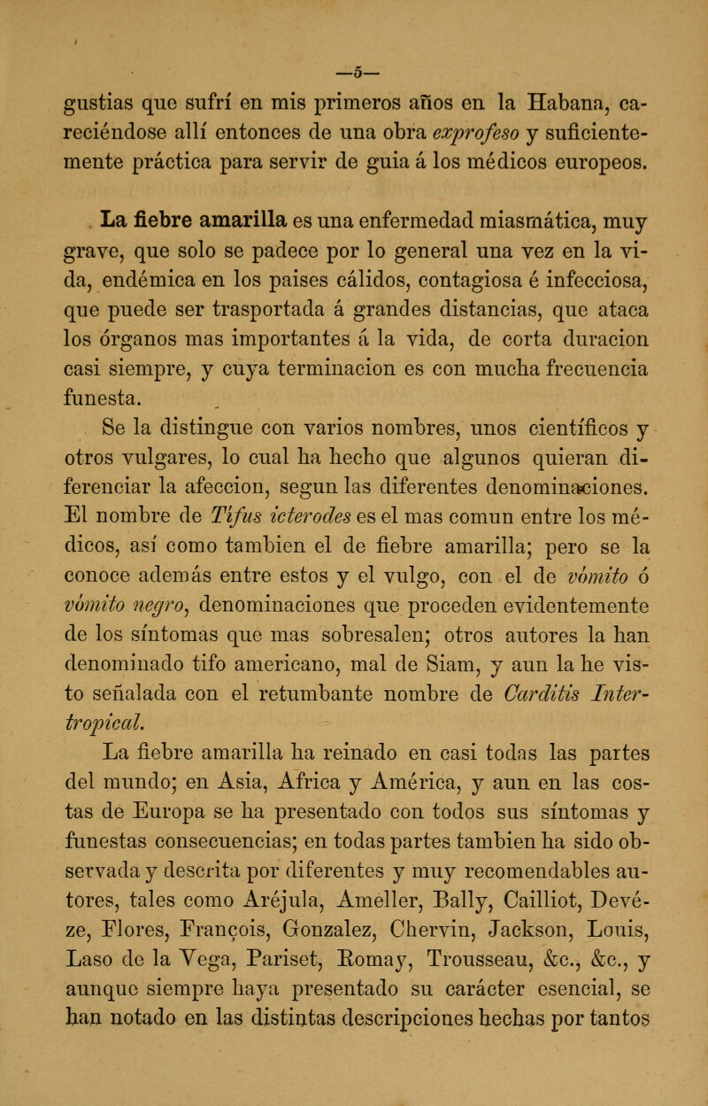 —5— gustias que sufrí en mis primeros años en la Habana, ca- leciéndose allí entonces de una obra exprofeso j suficiente- mente práctica para servir de guia á los médicos europeos. La fiebre amarilla es una enfermedad miasmática, muy grave, que solo se padece por lo general una yez en la vi- da, endémica en los paises cálidos, contagiosa é infecciosa, que puede ser trasportada á grandes distancias, que ataca los órganos mas importantes á la vida, de corta duración casi siempre, y cuya terminación es con mucha frecuencia funesta. Se la distingue con varios nombres, unos científicos y otros vulgares, lo cual ha hecho que algunos quieran di- ferenciar la afección, según las diferentes denomina?ciones. El nombre de Tifus icterodes es el mas común entre los mé- dicos, así como también el de fiebre amarilla; pero se la conoce además entre estos y el vulgo, con el de vómito ó vómito negro^ denominaciones que proceden evidentemente de los síntomas que mas sobresalen; otros autores la han denominado tifo americano, mal de Siam, y aun la he vis- to señalada con el retumbante nombre de Carditis ínter- tropical. La fiebre amarilla ha reinado en casi todas las partes del mundo; en Asia, África y América, y aun en las cos- tas de Europa se ha presentado con todos sus síntomas y funestas consecuencias; en todas partes también ha sido ob- servada y descrita por diferentes y muy recomendables au- tores, tales como Aréjula, Ameller, Bally, Cailliot, Devé- ze, Flores, Erancois, González, Chervin, Jackson, Louis, Laso de la Vega, Pariset, Eomay, Trousseau, &c., &c., y aunque siempre haya presentado su carácter esencial, se han notado en las distintas descripciones hechas por tantos