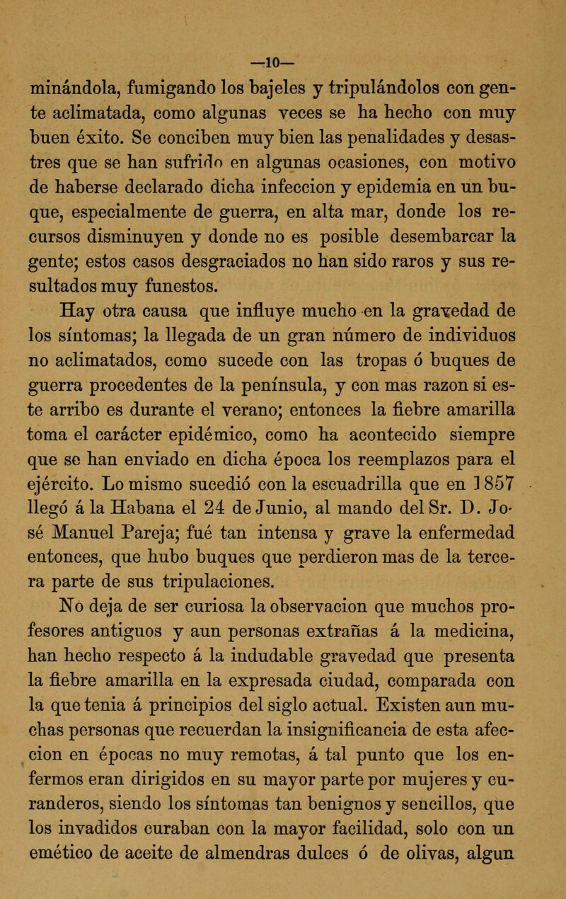 —10— minándola, fumigando los bajeles y tripulándolos con gen- te aclimatada, como algunas veces se ha hecho con muy buen éxito. Se conciben muy bien las penalidades y desas- tres que se han sufrido en algunas ocasiones, con motivo de haberse declarado dicha infección y epidemia en un bu- que, especialmente de guerra, en alta mar, donde los re- cursos disminuyen y donde no es posible desembarcar la gente; estos casos desgraciados no han sido raros y sus re- sultados muy funestos. Hay otra causa que influye mucho en la gravedad de los síntomas; la llegada de un gran número de individuos no aclimatados, como sucede con las tropas ó buques de guerra procedentes de la península, y con mas razón si es- te arribo es durante el verano; entonces la fiebre amarilla toma el carácter epidémico, como ha acontecido siempre que se han enviado en dicha época los reemplazos para el ejército. Lo mismo sucedió con la escuadrilla que en ] 857 llegó ala Habana el 24 de Junio, al mando delSr. D. Jo- sé Manuel Pareja; fué tan intensa y grave la enfermedad entonces, que hubo buques que perdieron mas de la terce- ra parte de sus tripulaciones. No deja de ser curiosa la observación que muchos pro- fesores antiguos y aun personas extrañas á la medicina, han hecho respecto á la indudable gravedad que presenta la fiebre amarilla en la expresada ciudad, comparada con la que tenia á principios del siglo actual. Existen aun mu- chas personas que recuerdan la insignificancia de esta afec- ción en épocas no muy remotas, á tal punto que los en- fermos eran dirigidos en su mayor parte por mujeres y cu- randeros, siendo los síntomas tan benignos y sencillos, que los invadidos curaban con la mayor facilidad, solo con un emético de aceite de almendras dulces ó de olivas, algún