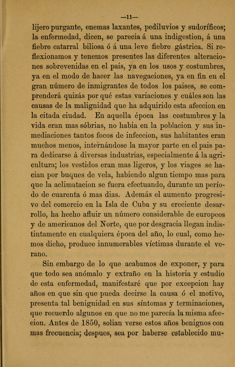 —11— lijero purgante, enemas laxantes, pediluvios y sudoríficos; la enfermedad, dicen, se parecia á una indigestión, á una fiebre catarral biliosa ó á una leve fiebre gástrica. Si re- flexionamos y tenemos presentes las diferentes alteracio- nes sobrevenidas en el pais, ya en los usos y costumbres, ya en el modo de hacer las navegaciones, ya en fin en el gran número de inmigrantes de todos los paises, se com- prenderá quizás por qué estas variaciones y cuáles son las causas de la malignidad que ha adquirido esta afección en la citada ciudad. En aquella época las costumbres y la vida eran mas sobrias, no habia en la población y sus in- mediaciones tantos focos de infección, sus habitantes eran muchos menos, internándose la mayor parte en el pais pa- ra dedicarse á diversas industrias, especialmente á la agri- cultura; los vestidos eran mas ligeros, y los viages se ha- cían por buques de vela, habiendo algún tiempo mas para que la aclimatación se fuera efectuando, durante un perío- do de cuarenta ó mas dias. Además el aumento progresi- vo del comercio en la Isla de Cuba y su creciente desar- rollo, ha hecho afluir un número considerable de europeos y de americanos del Norte, que por desgracia llegan indis- tintamente en cualquiera época del año, lo cual, como he- mos dicho, produce innumerables víctimas durante el ve- rano. Sin embargo de lo que acabamos de exponer, y para que todo sea anómalo y extraño en la historia y estudio de esta enfermedad, manifestaré que por excepción hay años en que sin que pueda decirse la causa ó el motivo, presenta tal benignidad en sus síntomas y terminaciones, que recuerdo algunos en que no me parecía la misma afec- ción. Antes de 1850, solían verse estos años benignos con mas frecuencia; después, sea por haberse establecido mu*