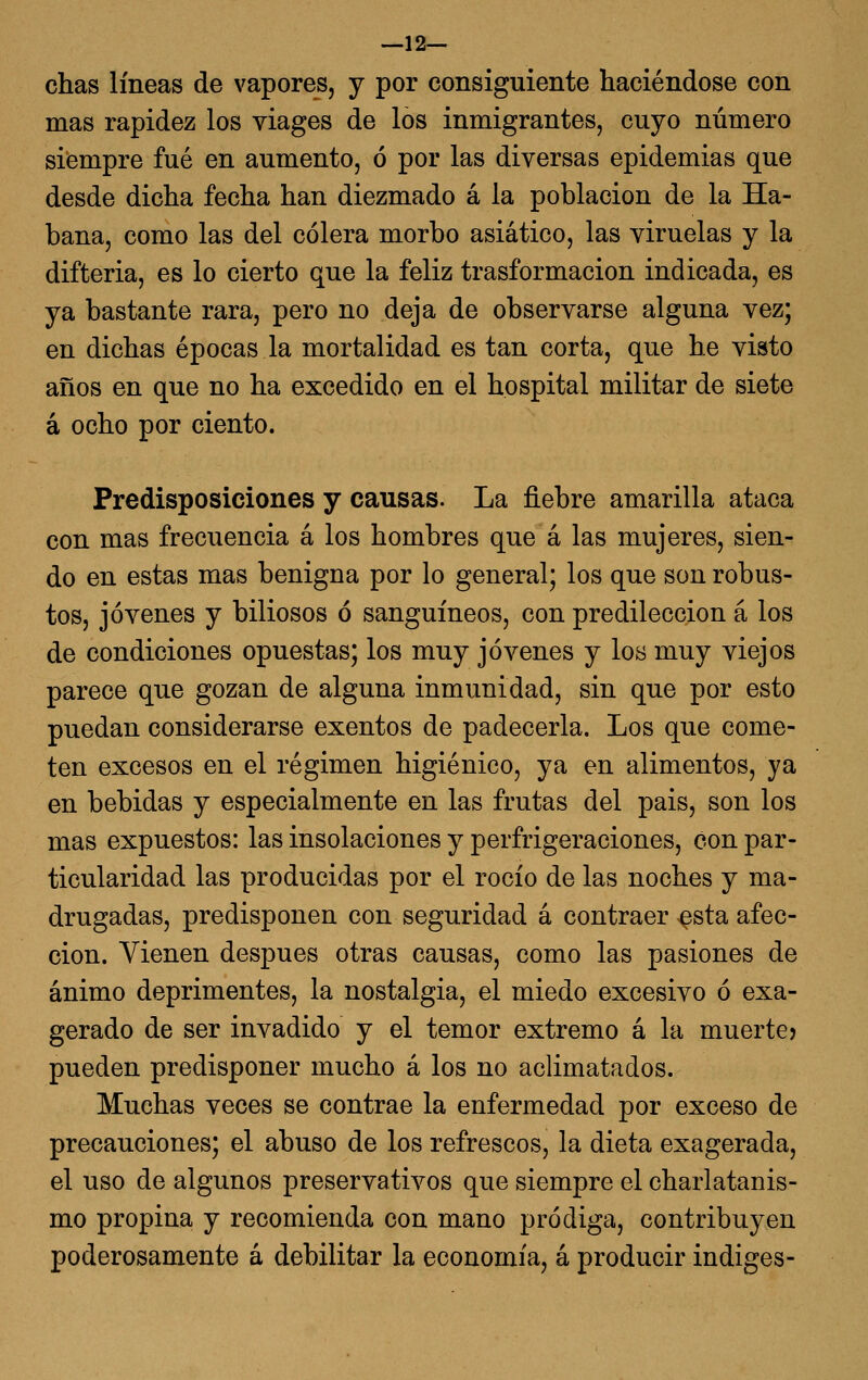 —12— chas líneas de vapores, y por consiguiente haciéndose con mas rapidez los viages de los inmigrantes, cuyo número siempre fué en aumento, ó por las diversas epidemias que desde dicha fecha han diezmado á la población de la Ha- bana, como las del cólera morbo asiático, las viruelas y la difteria, es lo cierto que la feliz trasformacion indicada, es ya bastante rara, pero no deja de observarse alguna vez; en dichas épocas la mortalidad es tan corta, que he visto años en que no ha excedido en el hospital militar de siete á ocho por ciento. Predisposiciones y causas. La fiebre amarilla ataca con mas frecuencia á los hombres que á las mujeres, sien- do en estas mas benigna por lo general; los que son robus- tos, jóvenes y biliosos ó sanguíneos, con predilección á los de condiciones opuestas; los muy jóvenes y los muy viejos parece que gozan de alguna inmunidad, sin que por esto puedan considerarse exentos de padecerla. Los que come- ten excesos en el régimen higiénico, ya en alimentos, ya en bebidas y especialmente en las frutas del pais, son los mas expuestos: las insolaciones y perfrigeraciones, con par- ticularidad las producidas por el rocío de las noches y ma- drugadas, predisponen con seguridad á contraer-^sta afec- ción. Vienen después otras causas, como las pasiones de ánimo deprimentes, la nostalgia, el miedo excesivo ó exa- gerado de ser invadido y el temor extremo á la muerte? pueden predisponer mucho á los no aclimatados. Muchas veces se contrae la enfermedad por exceso de precauciones; el abuso de los refrescos, la dieta exagerada, el uso de algunos preservativos que siempre el charlatanis- mo propina y recomienda con mano pródiga, contribuyen poderosamente á debilitar la economía, á producir indiges-