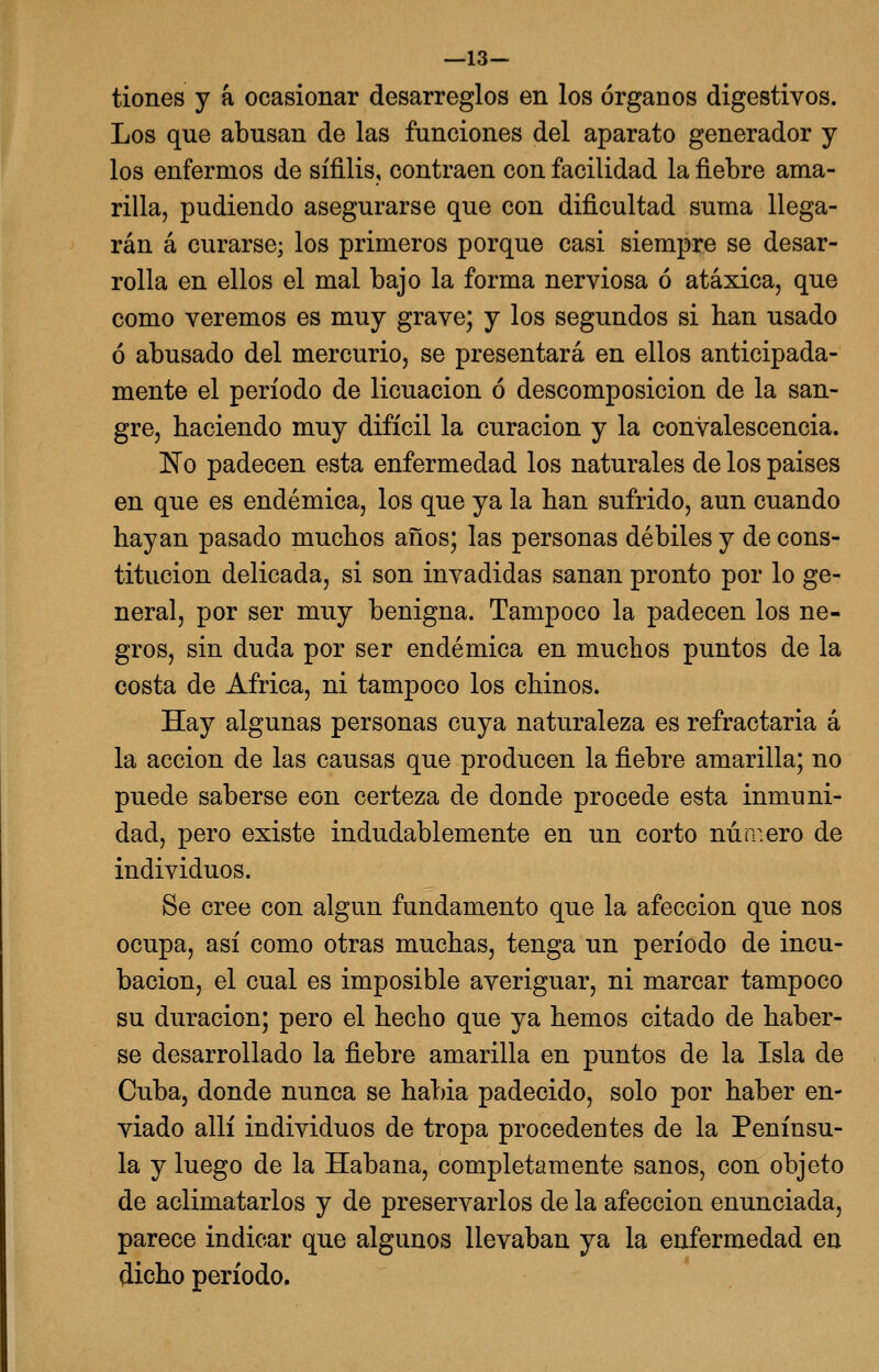 —13— tiones y á ocasionar desarreglos en los órganos digestivos. Los que abusan de las funciones del aparato generador y los enfermos de sífilis, contraen con facilidad la fiebre ama- rilla, pudiendo asegurarse que con dificultad suma llega- rán á curarse; los primeros porque casi siempre se desar- rolla en ellos el mal bajo la forma nerviosa ó atáxica, que como veremos es muy grave; y los segundos si han usado ó abusado del mercurio, se presentará en ellos anticipada- mente el período de licuación ó descomposición de la san- gre, haciendo muy difícil la curación y la convalescencia. 'No padecen esta enfermedad los naturales de los paises en que es endémica, los que ya la han sufrido, aun cuando hayan pasado muchos años; las personas débiles y de cons- titución delicada, si son invadidas sanan pronto por lo ge- neral, por ser muy benigna. Tampoco la padecen los ne- gros, sin duda por ser endémica en muchos puntos de la costa de África, ni tampoco los chinos. Hay algunas personas cuya naturaleza es refractaria á la acción de las causas que producen la fiebre amarilla; no puede saberse eon certeza de donde procede esta inmuni- dad, pero existe indudablemente en un corto número de individuos. Se cree con algún fundamento que la afección que nos ocupa, así como otras muchas, tenga un período de incu- bación, el cual es imposible averiguar, ni marcar tampoco su duración; pero el hecho que ya hemos citado de haber- se desarrollado la fiebre amarilla en puntos de la Isla de Cuba, donde nunca se habia padecido, solo por haber en- viado allí individuos de tropa procedentes de la Penínsu- la y luego de la Habana, completamente sanos, con objeto de aclimatarlos y de preservarlos de la afección enunciada, parece indicar que algunos llevaban ya la enfermedad en dicho período.