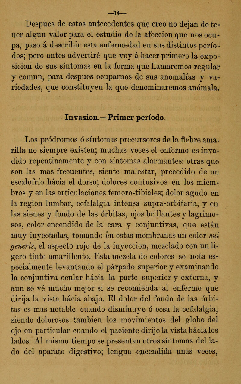 —14— Después de estos antecedentes que creo no dejan de te- ner algún valor para el estudio de la afección que nos ocu- pa, paso á describir esta enfermedad en sus distintos perío- dos; pero antes advertiré que voy á hacer primero la expo- sición de sus síntomas en la forma que llamaremos regular y común, para después ocuparnos de sus anomalías y va- riedades, que constituyen la que denominaremos anómala. Invasión.—Primer período. Los pródromos ó síntomas precursores de la fiebre ama- rilla no siempre existen; muchas veces el enfermo es inva- dido repentinamente y con síntomas alarmantes: otras que son las mas frecuentes, siente malestar, precedido de un escalofrío hacia el dorso; dolores contusivos en los miem- bros y en las articulaciones femoro-tibiales; dolor agudo en la región lumbar, cefalalgia intensa supra-orbitaria, y en las sienes y fondo de las órbitas, ojos brillantes y lagrimo- sos, color encendido de la cara y conjuntivas, que están muy inyectadas, tomando én estas membranas un color sui generis^ el aspecto rojo de la inyección, mezclado con un li- gero tinte amarillento. Esta mezcla de colores se nota es- pecialmente levantando el párpado superior y examinando la conjuntiva ocular hacia la parte superior y externa, y aun se vé mucho mejor si se recomienda al enfermo que dirija la vista hacia abajo. El dolor del fondo de las órbi- tas es mas notable cuando disminuye ó cesa la cefalalgia, siendo dolorosos también los movimientos del globo del ojo en particular cuando el paciente dirije la vista hacia los lados. Al mismo tiempo se presentan otros síntomas del la- do del aparato digestivo; lengua encendida unas veces,