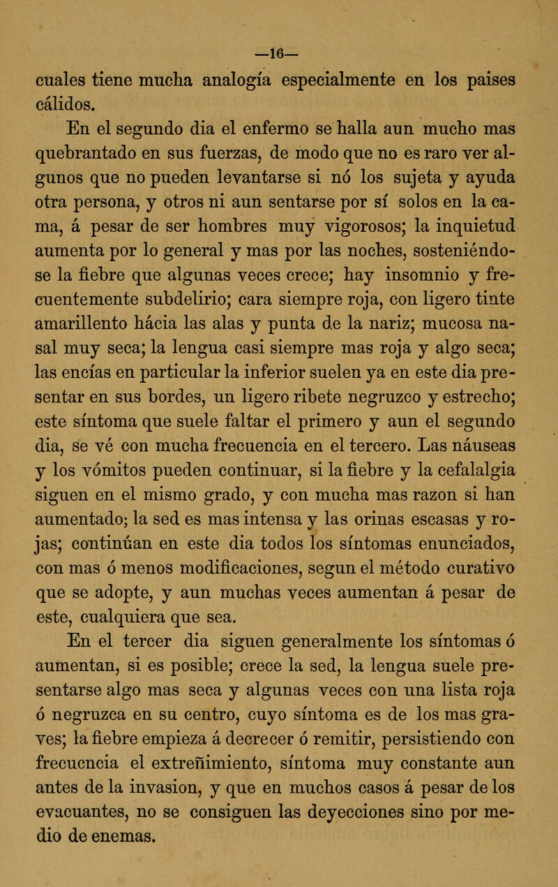 —16— cuales tiene muclia analogía especialmente en los paises cálidos. En el segundo dia el enfermo se halla aun mucho mas quebrantado en sus fuerzas, de modo que no es raro ver al- gunos que no pueden levantarse si no los sujeta y ayuda otra persona, y otros ni aun sentarse por sí solos en la ca- ma, á pesar de ser hombres muy vigorosos; la inquietud aumenta por lo general y mas por las noches, sosteniéndo- se la fiebre que algunas veces crece; hay insomnio y fre- cuentemente subdelirio; cara siempre roja, con ligero tinte amarillento hacia las alas y punta de la nariz; mucosa na- sal muy seca; la lengua casi siempre mas roja y algo seca; las encías en particular la inferior suelen ya en este dia pre- sentar en sus bordes, un ligero ribete negruzco y estrecho; este síntoma que suele faltar el primero y aun el segundo dia, se vé con mucha frecuencia en el tercero. Las náuseas y los vómitos pueden continuar, si la fiebre y la cefalalgia siguen en el mismo grado, y con mucha mas razón si han aumentado; la sed es mas intensa y las orinas escasas y ro- jas; continúan en este dia todos los síntomas enunciados, con mas ó menos modificaciones, según el método curativo que se adopte, y aun muchas veces aumentan á pesar de este, cualquiera que sea. En el tercer dia siguen generalmente los síntomas ó aumentan, si es posible; crece la sed, la lengua suele pre- sentarse algo mas seca y algunas veces con una lista roja ó negruzca en su centro, cuyo síntoma es de los mas gra- ves; la fiebre empieza á decrecer ó remitir, persistiendo con frecuencia el extreñimiento, síntoma muy constante aun antes de la invasión, y que en muchos casos á pesar de los evacuantes, no se consiguen las deyecciones sino por me- dio de enemas.