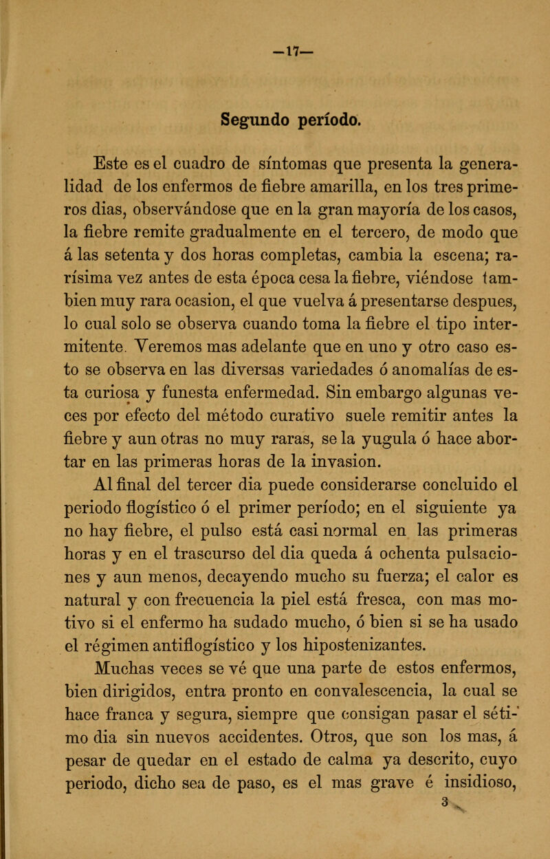 -17— Segundo período. Este es el cuadro de síntomas que presenta la genera- lidad de los enfermos de fiebre amarilla, en los tres prime- ros dias, observándose que en la gran mayoría de los casos, la fiebre remite gradualmente en el tercero, de modo que á las setenta y dos horas completas, cambia la escena; ra- rísima vez antes de esta época cesa la fiebre, viéndose tam- bién muy rara ocasión, el que vuelva á presentarse después, lo cual solo se observa cuando toma la fiebre el tipo inter- mitente. Veremos mas adelante que en uno y otro caso es- to se observa en las diversas variedades ó anomalías de es- ta curiosa y funesta enfermedad. Sin embargo algunas ve- ces por efecto del método curativo suele remitir antes la fiebre y aun otras no muy raras, se la yugula ó hace abor- tar en las primeras horas de la invasión. Al final del tercer dia puede considerarse concluido el periodo flogístico ó el primer período; en el siguiente ya no hay fiebre, el pulso está casi normal en las primeras horas y en el trascurso del dia queda á ochenta pulsacio- nes y aun menos, decayendo mucho su fuerza; el calor es natural y con frecuencia la piel está fresca, con mas mo- tivo si el enfermo ha sudado mucho, ó bien si se ha usado el régimen antiflogístico y los hipostenizantes. Muchas veces se vé que una parte de estos enfermos, bien dirigidos, entra pronto en convalescencia, la cual se hace franca y segura, siempre que consigan pasar el séti- mo dia sin nuevos accidentes. Otros, que son los mas, á pesar de quedar en el estado de calma ya descrito, cuyo periodo, dicho sea de paso, es el mas grave é insidioso, 3x