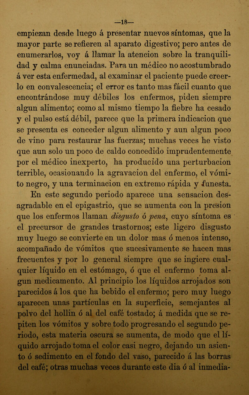 —18— empiezan desde luego á presentar nuevos síntomas, que la mayor parte se refieren al aparato digestivo; pero antes de enumerarlos, voy á llamar la atención sobre la tranquili- dad y calma enunciadas. Para un médico no acostumbrado á ver esta enfermedad, al examinar el paciente puede creer- lo en convalescencia; el error es tanto mas fácil cuanto que encontrándose muy débiles los enfermos, piden siempre algún alimento; como al mismo tiempo la fiebre ha cesado y el pulso está débil, parece que la primera indicación que se presenta es conceder algún alimento y aun algún poco de vino para restaurar las fuerzas; muchas veces he visto que aun solo un poco de caldo concedido imprudentemente por el médico inexperto, ha producido una perturbación terrible, ocasionando la agravación del enfermo, el vómi- to negro, y una terminación en extremo rápida y funesta. En este segundo periodo aparece una sensación des- agradable en el epigastrio, que se aumenta con la presión que los enfermos llaman disgusto ó pena^ cuyo síntoma es el precursor de grandes trastorno^; este ligero disgusto muy luego se convierte en un dolor mas ó menos intenso, acompañado de vómitos que sucesivamente se hacen mas frecuentes y por lo general siempre que se ingiere cual- quier líquido en el estómago, ó que el enfermo toma al- gún medicamento. Al principio los líquidos arrojados son parecidos á los que ha bebido el enfermo; pero muy luego aparecen unas partículas en la superficie, semejantes al polvo del hollín ó al del café tostado; á medida que se re- piten los vómitos y sobre todo progresando el segundo pe- riodo, esta materia oscura se aumenta, de modo que el lí- quido arrojado toma el color casi negro, dejando un asien- to ó sedimento en el fondo del vaso, parecido á las borras del café; otras muchas veces durante este día ó al inmedia-