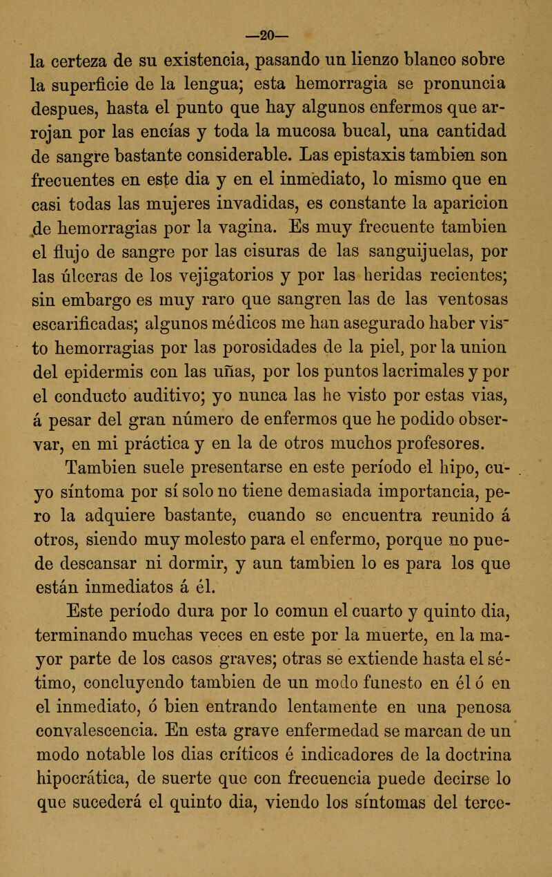 —20— la certeza de su existencia, pasando un lienzo blanco sobre la superficie de la lengua; esta hemorragia se pronuncia después, hasta el punto que hay algunos enfermos que ar- rojan por las encías y toda la mucosa bucal, una cantidad de sangre bastante considerable. Las epistaxis también son frecuentes en este dia y en el inmediato, lo mismo que en casi todas las mujeres invadidas, es constante la aparición 4e hemorragias por la vagina. Es muy frecuente también el flujo de sangre por las cisuras de las sanguijuelas, por las úlceras de los vejigatorios y por las heridas recientes; sin embargo es muy raro que sangren las de las ventosas escarificadas; algunos médicos me han asegurado haber vis to hemorragias por las porosidades de la piel, por la unión del epidermis con las uñas, por los puntos lacrimales y por el conducto auditivo; yo nunca las he visto por estas vias, á pesar del gran número de enfermos que he podido obser- var, en mi práctica y en la de otros muchos profesores. También suele presentarse en este período el hipo, cu- yo síntoma por sí solo no tiene demasiada importancia, pe- ro la adquiere bastante, cuando se encuentra reunido á otros, siendo muy molesto para el enfermo, porque no pue- de descansar ni dormir, y aun también lo es para los que están inmediatos á él. Este período dura por lo común el cuarto y quinto dia, terminando muchas veces en este por la muerte, en la ma- yor parte de los casos graves; otras se extiende hasta el sé- timo, concluyendo también de un ínodo funesto en él ó en el inmediato, ó bien entrando lentamente en una penosa convalescencia. En esta grave enfermedad se marcan de un modo notable los dias críticos é indicadores de la doctrina hipocrática, de suerte que con frecuencia puede decirse lo que sucederá el quinto dia, viendo los síntomas del terce-