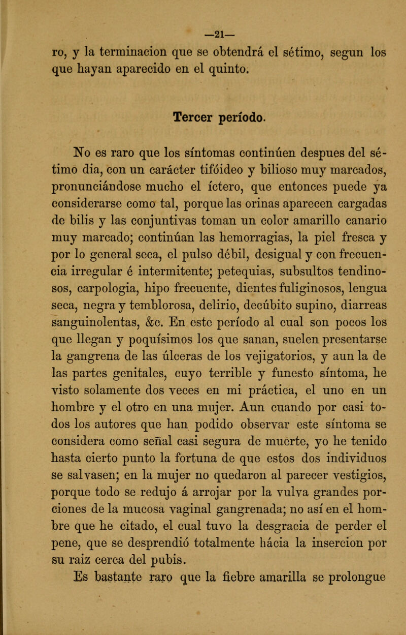 —21— ro, y la terminación que se obtendrá el sétimo, según los que hayan aparecido en el quinto. Tercer período. No es raro que los síntomas continúen después del sé- timo dia, con un carácter tifoideo y bilioso muy marcados, pronunciándose mucho el íctero, que entonces puede ya considerarse como tal, porque las orinas aparecen cargadas de bilis y las conjuntivas toman un color amarillo canario muy marcado; continúan las hemorragias, la piel fresca y por lo general seca, el pulso débil, desigual y con frecuen- cia irregular é intermitente; petequias, subsultos tendino- sos, carpologia, hipo frecuente, dientes fuliginosos, lengua seca, negra y temblorosa, delirio, decúbito supino, diarreas sanguinolentas, &c. En este período al cual son pocos los que llegan y poquísimos los que sanan, suelen presentarse la gangrena de las úlceras de los vejigatorios, y aun la de las partes genitales, cuyo terrible y funesto síntoma, he visto solamente dos veces en mi práctica, el uno en un hombre y el otro en una mujer. Aun cuando por casi to- dos los autores que han podido observar este síntoma se considera como señal casi segura de muerte, yo he tenido hasta cierto punto la fortuna de que estos dos individuos se salvasen; en la mujer no quedaron al parecer vestigios, porque todo se redujo á arrojar por la vulva grandes por- ciones de la mucosa vaginal gangrenada; no así en el hom- bre que he citado, el cual tuvo la desgracia de perder el pene, que se desprendió totalmente hacia la inserción por su raiz cerca del pubis. Es bastante raro que la fiebre amarilla se prolongue