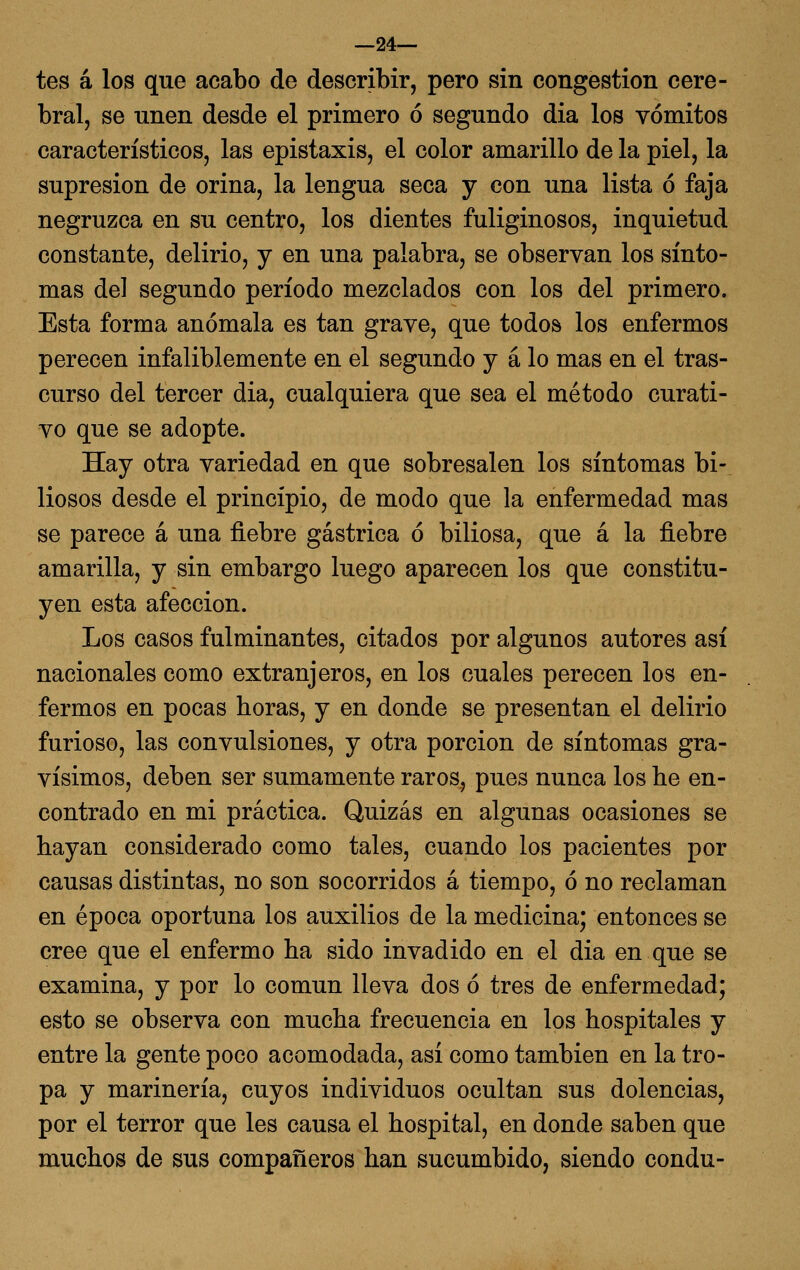 —24— tes á los que acabo de describir, pero sin congestión cere- bral, se unen desde el primero ó segundo dia los vómitos característicos, las epistaxis, el color amarillo de la piel, la supresión de orina, la lengua seca y con una lista ó faja negruzca en su centro, los dientes fuliginosos, inquietud constante, delirio, y en una palabra, se observan los sínto- mas de] segundo período mezclados con los del primero. Esta forma anómala es tan grave, que todos los enfermos perecen infaliblemente en el segundo y á lo mas en el tras- curso del tercer dia, cualquiera que sea el método curati- vo que se adopte. Hay otra variedad en que sobresalen los síntomas bi- liosos desde el principio, de modo que la enfermedad mas se parece á una fiebre gástrica ó biliosa, que á la fiebre amarilla, y sin embargo luego aparecen los que constitu- yen esta afección. Los casos fulminantes, citados por algunos autores así nacionales como extranjeros, en los cuales perecen los en- fermos en pocas horas, y en donde se presentan el delirio furioso, las convulsiones, y otra porción de síntomas gra- vísimos, deben ser sumamente raros, pues nunca los be en- contrado en mi práctica. Quizás en algunas ocasiones se hayan considerado como tales, cuando los pacientes por causas distintas, no son socorridos á tiempo, ó no reclaman en época oportuna los auxilios de la medicina; entonces se cree que el enfermo ha sido invadido en el dia en que se examina, y por lo común lleva dos ó tres de enfermedad; esto se observa con mucha frecuencia en los hospitales y entre la gente poco acomodada, así como también en la tro- pa y marinería, cuyos individuos ocultan sus dolencias, por el terror que les causa el hospital, en donde saben que muchos de sus compañeros han sucumbido, siendo condu-