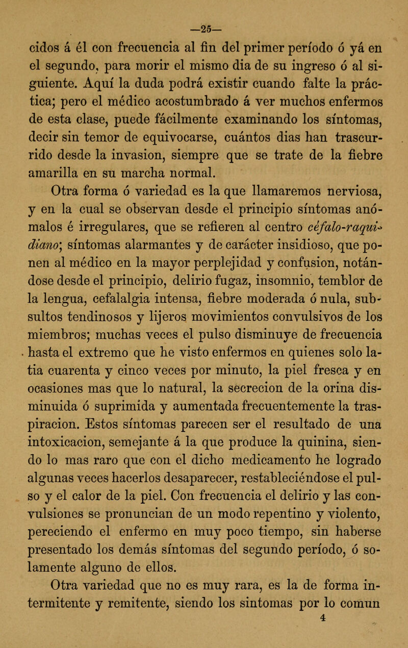 —25— cidos á él con frecuencia al fin del primer período ó yá en el segundo, para morir el mismo dia de su ingreso ó al si- guiente. Aquí la duda podrá existir cuando falte la prác- tica; pero el médico acostumbrado á ver muchos enfermos de esta clase, puede fácilmente examinando los síntomas, decir sin temor de equivocarse, cuántos dias han trascur- rido desde la invasión, siempre que se trate de la fiebre amarilla en su marcha normal. Otra forma ó variedad es la que llamaremos nerviosa, y en la cual se observan desde el principio síntomas anó- malos é irregulares, que se refieren al centro céfalo-raqui-^ diano'j síntomas alarmantes y de carácter insidioso, que po- nen al médico en la mayor perplejidad y confusión, notán- dose desde el principio, delirio fugaz, insomnio, temblor de la lengua, cefalalgia intensa, fiebre moderada ó nula, sub- sultos tendinosos y lijeros movimientos convulsivos de los miembros; muchas veces el pulso disminuye de frecuencia . hasta el extremo que he visto enfermos en quienes solo la- tía cuarenta y cinco veces por minuto, la piel fresca y en ocasiones mas que lo natural, la secreción de la orina dis- minuida ó suprimida y aumentada frecuentemente la tras- piración. Estos síntomas parecen ser el resultado de una intoxicación, semejante á la que produce la quinina, sien- do lo mas raro que con el dicho medicamento he logrado algunas veces hacerlos desaparecer, restableciéndose el pul- so y el calor de la piel. Con frecuencia el delirio y las con- vulsiones se pronuncian de un modo repentino y violento, pereciendo el enfermo en muy poco tiempo, sin haberse presentado los demás síntomas del segundo período, ó so- lamente alguno de ellos. Otra variedad que no es muy rara, es la de forma in- termitente y remitente, siendo los síntomas por lo común
