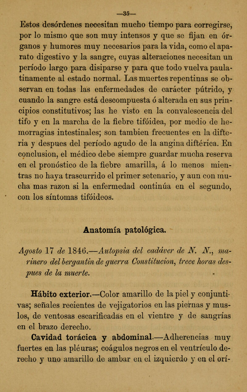 —35— Estos desórdenes necesitan mucho tiempo para corregirse, por lo mismo que son muy intensos y que se fijan en ór- ganos y humores muy necesarios para la vida, como el apa- rato digestivo y la sangre, cuyas alteraciones necesitan un período largo para disiparse y para que todo vuelva paula- tinamente al estado normal. Las muertes repentinas se ob- servan en todas las enfermedades de carácter pútrido, y cuando la sangre está descompuesta ó alterada en sus prin- cipios constitutivos; las he visto en la convalescencia del tifo y en la marcha de la fiebre tifoidea, por medio de he- morragias intestinales; son también frecuentes en la difte- ria y después del período agudo de la angina diftérica. En conclusión, el médico debe siempre guardar mucha reserva en el pronóstico de la fiebre amarilla, á lo menos mien- tras no haya trascurrido el primer setenario, y aun con mu- cha mas razón si la enfermedad continúa en el segundo, con los síntomas tifoideos. Anatomía patológica. Agosto VI de 1846.—Autopsia del cadáver de N. JV., ma- rinero del hergantin de guerra Constitución^ trece horas des- pués de la muerte. Hábito exterior,—Color amarillo de la piel y conjunti- vas; señales recientes de vejigatorios en las piernas y mus- los, de ventosas escarificadas en el vientre y de sangrías en el brazo derecho. Cavidad torácica y abdominal.—Adherencias muy fuertes en las pleuras; coágulos negros en el ventrículo de- recho y uno amarillo de ámbar en el izquierdo y en el orí-