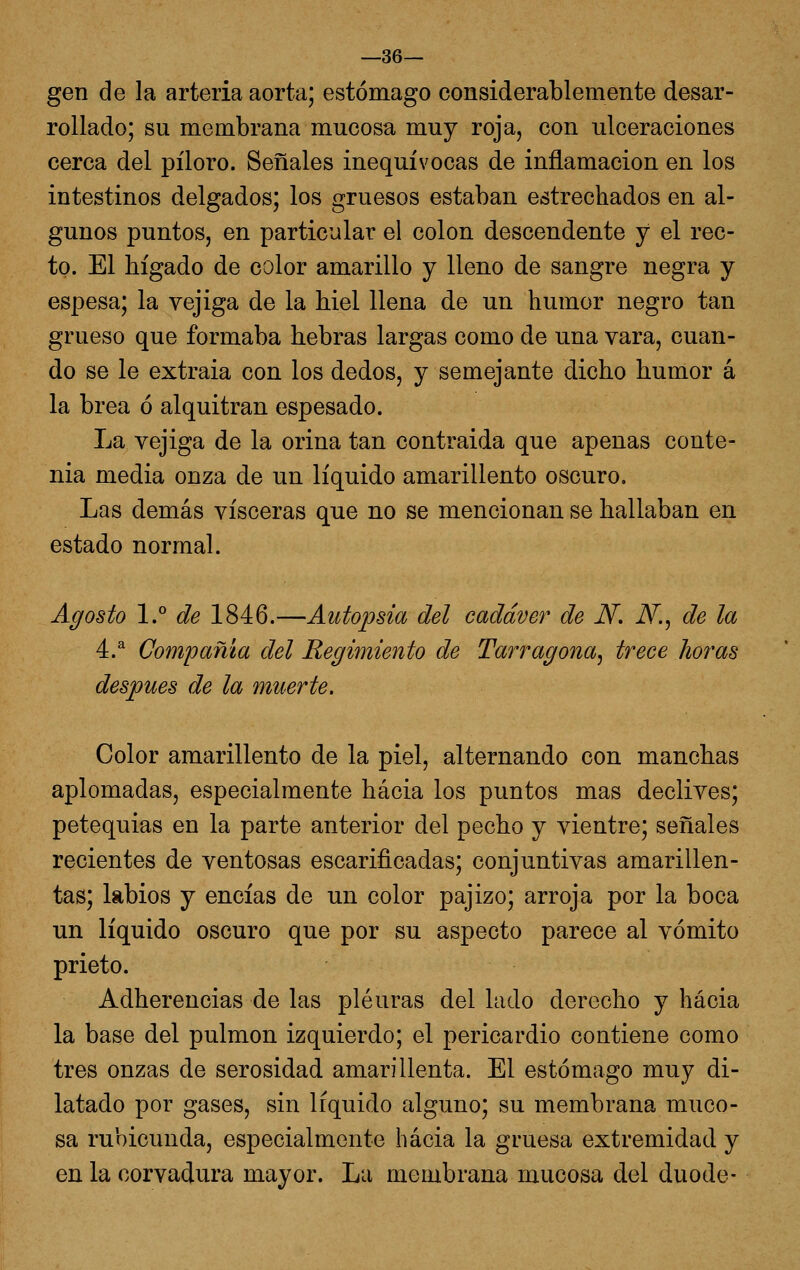 —36— gen de la arteria aorta; estómago considerablemente desar- rollado; su membrana mucosa muy roja, con ulceraciones cerca del pilero. Señales inequívocas de inflamación en los intestinos delgados; los gruesos estaban estrechados en al- gunos puntos, en particular el colon descendente y el rec- to. El hígado de color amarillo y lleno de sangre negra y espesa; la vejiga de la hiél llena de un humor negro tan grueso que formaba hebras largas como de una vara, cuan- do se le extraia con los dedos, y semejante dicho humor á la brea ó alquitrán espesado. La vejiga de la orina tan contraída que apenas conte- nia media onza de un líquido amarillento oscuro. Las demás visceras que no se mencionan se hallaban en estado normal. Agosto I. de 1846.—Autopsia del cadáver de N, N.^ de la 4.^ Compañía del Regimiento de Tarragona^ trece horas después de la muerte. Color amarillento de la piel, alternando con manchas aplomadas, especialmente hacia los puntos mas declives; petequias en la parte anterior del pecho y vientre; señales recientes de ventosas escarificadas; conjuntivas amarillen- tas; labios y encías de un color pajizo; arroja por la boca un líquido oscuro que por su aspecto parece al vómito prieto. Adherencias de las pleuras del lado derecho y hacia la base del pulmón izquierdo; el pericardio contiene como tres onzas de serosidad amarillenta. El estómago muy di- latado por gases, sin liquido alguno; su membrana muco- sa rubicunda, especialmente hacia la gruesa extremidad y en la corvadura mayor. La membrana mucosa del duode-