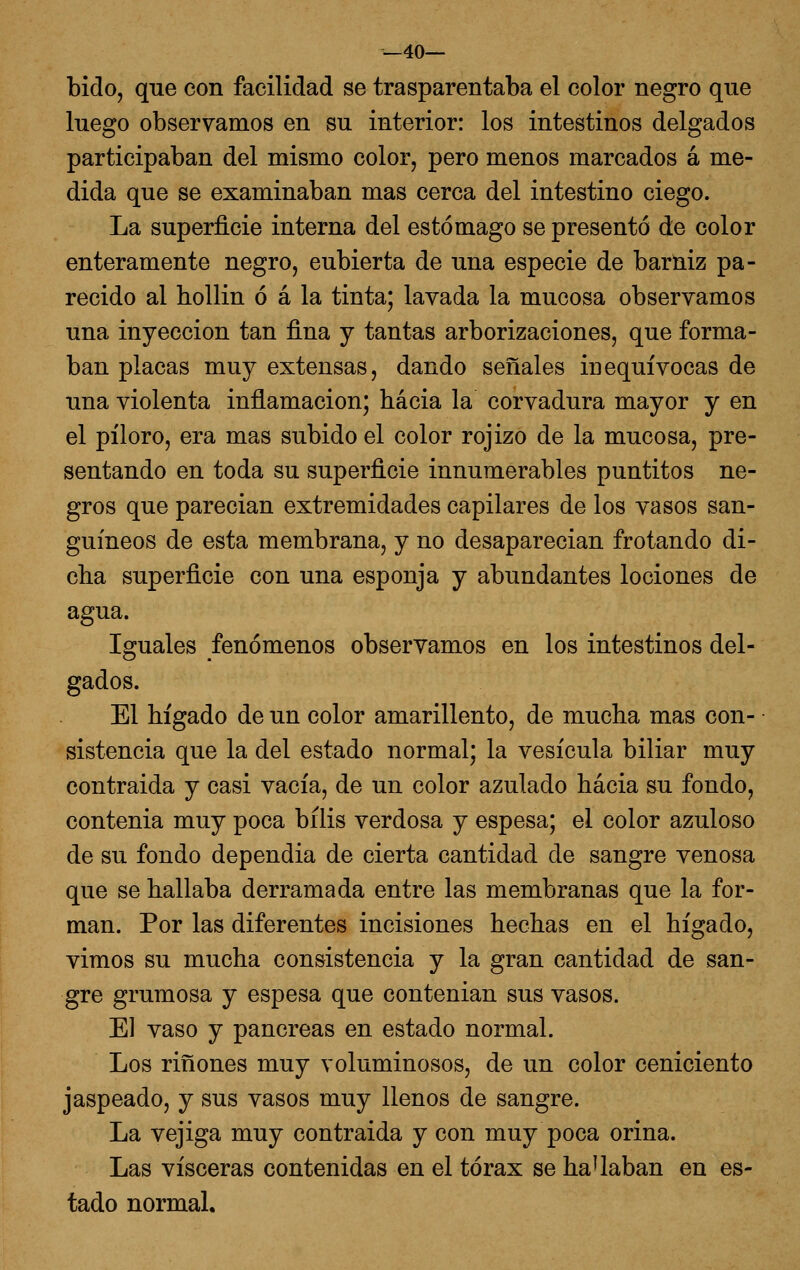 _40— bido, que con facilidad se trasparentaba el color negro que luego observamos en su interior: los intestinos delgados participaban del mismo color, pero menos marcados á me- dida que se examinaban mas cerca del intestino ciego. La superficie interna del estómago se presentó de color enteramente negro, cubierta de una especie de barniz pa- recido al hollin ó á la tinta; lavada la mucosa observamos una inyección tan fina y tantas arborizaciones, que forma- ban placas muy extensas, dando señales inequívocas de una violenta inflamación; hacia la corvadura mayor y en el píloro, era mas subido el color rojizo de la mucosa, pre- sentando en toda su superficie innumerables puntitos ne- gros que parecían extremidades capilares de los vasos san- guíneos de esta membrana, y no desaparecían frotando di- cha superficie con una esponja y abundantes lociones de agua. Iguales fenómenos observamos en los intestinos del- gados. El hígado de un color amarillento, de mucha mas con- sistencia que la del estado normal; la vesícula biliar muy contraída y casi vacía, de un color azulado hacia su fondo, contenia muy poca bilis verdosa y espesa; el color azulóse de su fondo dependía de cierta cantidad de sangre venosa que se hallaba derramada entre las membranas que la for- man. Por las diferentes incisiones hechas en el hígado, vimos su mucha consistencia y la gran cantidad de san- gre grumosa y espesa que contenían sus vasos. El vaso y páncreas en estado normal. Los ríñones muy voluminosos, de un color ceniciento jaspeado, y sus vasos muy llenos de sangre. La vejiga muy contraída y con muy poca orina. Las visceras contenidas en el tórax se haUaban en es- tado normal.