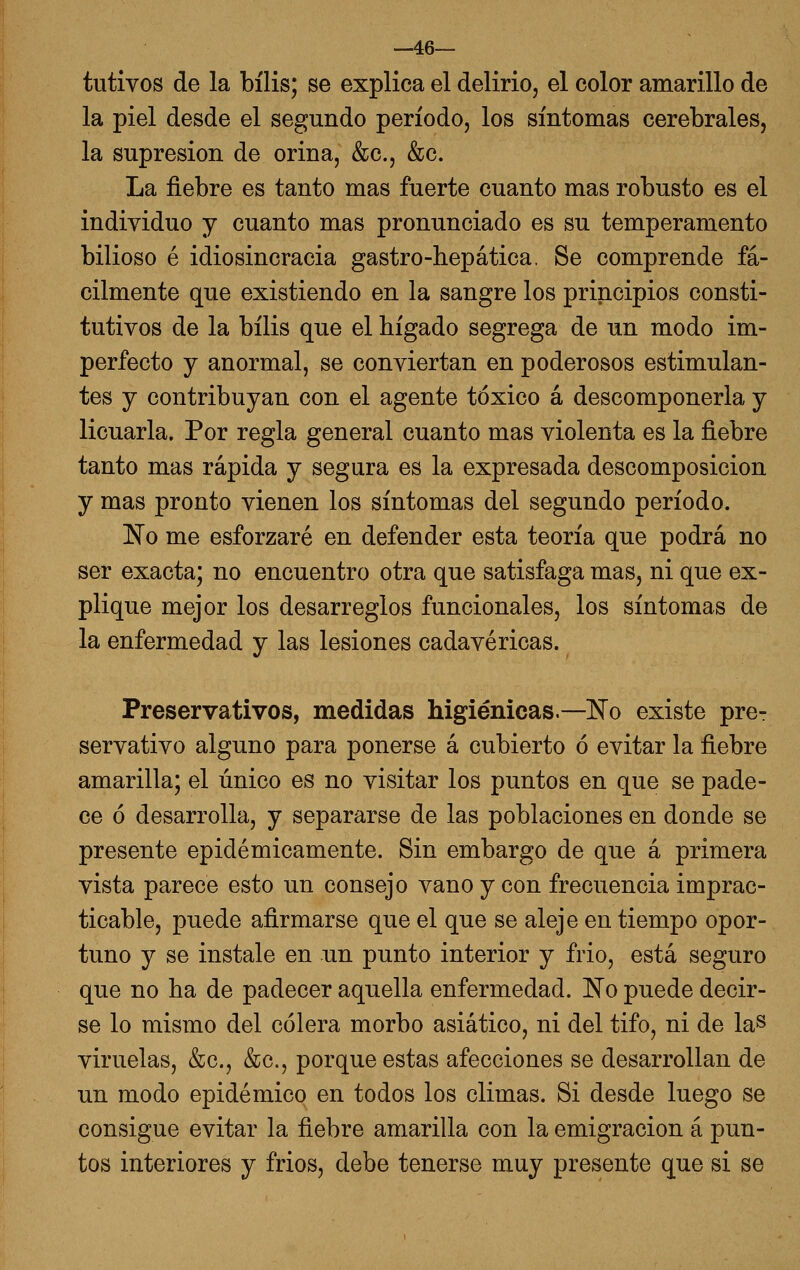 —46— tutivos de la bilis; se explica el delirio, el color amarillo de la piel desde el segundo periodo, los síntomas cerebrales, la supresión de orina, &c., &c. La fiebre es tanto mas fuerte cuanto mas robusto es el individuo y cuanto mas pronunciado es su temperamento bilioso é idiosincracia gastro-hepática. Se comprende fá- cilmente que existiendo en la sangre los principios consti- tutivos de la bilis que el hígado segrega de un modo im- perfecto y anormal, se conviertan en poderosos estimulan- tes y contribuyan con el agente tóxico á descomponerla y licuarla. Por regla general cuanto mas violenta es la fiebre tanto mas rápida y segura es la expresada descomposición y mas pronto vienen los síntomas del segundo período. No me esforzaré en defender esta teoría que podrá no ser exacta; no encuentro otra que satisfaga mas, ni que ex- plique mejor los desarreglos funcionales, los síntomas de la enfermedad y las lesiones cadavéricas. Preservativos, medidas higiénicas.—No existe pre- servativo alguno para ponerse á cubierto ó evitar la fiebre amarilla; el único es no visitar los puntos en que se pade- ce ó desarrolla, y separarse de las poblaciones en donde se presente epidémicamente. Sin embargo de que á primera vista parece esto un consejo vano y con frecuencia imprac- ticable, puede afirmarse que el que se aleje en tiempo opor- tuno y se instale en un punto interior y frió, está seguro que no ha de padecer aquella enfermedad. No puede decir- se lo mismo del cólera morbo asiático, ni del tifo, ni de la^ viruelas, &c., &c., porque estas afecciones se desarrollan de un modo epidémico en todos los climas. Si desde luego se consigue evitar la fiebre amarilla con la emigración á pun- tos interiores y frios, debe tenerse muy presente que si se