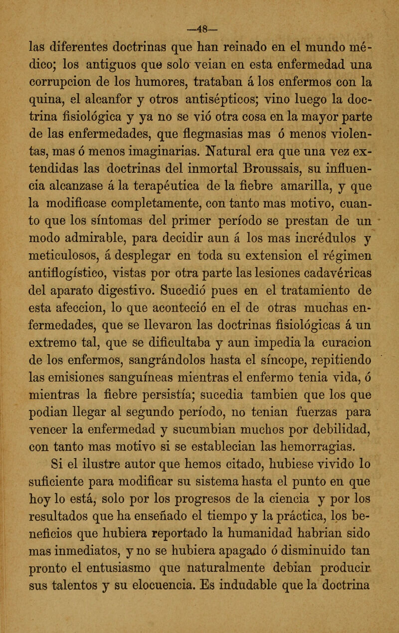 —48— las diferentes doctrinas que han reinado en el mundo mé- dico; los antiguos que solo veian en esta enfermedad una corrupción de los humores, trataban á los enfermos con la quina, el alcanfor y otros antisépticos; vino luego la doc- trina fisiológica y ya no se vio otra cosa en la mayor parte de las enfermedades, que flegmasias mas ó menos violen- tas, mas ó menos imaginarias. Natural era que una vez ex- tendidas las doctrinas del inmortal Broussais, su inñuen- cia alcanzase á la terapéutica de la fiebre amarilla, y que la modificase completamente, con tanto mas motivo, cuan- to que los síntomas del primer período se prestan de un modo admirable, para decidir aun á los mas incrédulos y meticulosos, á desplegar en toda su extensión el régimen antiflogístico, vistas por otra parte las lesiones cadavéricas del aparato digestivo. Sucedió pues en el tratamiento de esta afección, lo que aconteció en el de otras muchas en- fermedades, que se llevaron las doctrinas fisiológicas á un extremo tal, que se dificultaba y aun impedia la curación de los enfermos, sangrándolos hasta el síncope, repitiendo las emisiones sanguíneas mientras el enfermo tenia vida, ó mientras la fiebre persistía; sucedía también que los que podían llegar al segundo período, no tenían fuerzas para vencer la enfermedad y sucumbían muchos por debilidad, con tanto mas motivo si se establecían las hemorragias. Si el ilustre autor que hemos citado, hubiese vivido lo suficiente para modificar su sistema hasta el punto en que hoy lo está, solo por los progresos de la ciencia y por los resultados que ha enseñado el tiempo y la práctica, los be- neficios que hubiera reportado la humanidad habrían sido mas inmediatos, y no se hubiera apagado ó disminuido tan pronto el entusiasmo que naturalmente debían producir sus talentos y su elocuencia. Es indudable que la doctrina