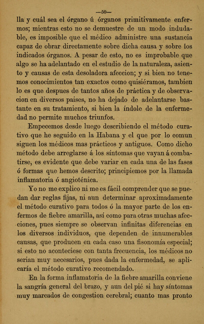 —so- lía y cuál sea el órgano ú órganos primitivamente enfer- mos; mientras esto no se demuestre de un modo induda- ble, es imposible que el médico administre una sustancia capaz de obrar directamente sobre dicha causa j sobre ios indicados órganos. A pesar de esto, no es improbable que algo se ha adelantado en el estudio de la naturaleza, asien- to y causas de esta desoladora afección; y si bien no tene- mos conocimientos tan exactos como quisiéramos, también lo es que después de tantos años de práctica y de observa- ción en diversos paises, no ha dejado de adelantarse bas- tante en su tratamiento, si bien la índole de la enferme- dad no permite muchos triunfos. Empecemos desde luego describiendo el método cura- tivo que he seguido en la Habana y el que por lo común siguen los médicos mas prácticos y antiguos. Como dicho método debe arreglarse á los síntomas que vayan á comba- tirse, es evidente que debe variar en cada una de las fases ó formas que hemos descrito; principiemos por la llamada inflamatoria ó angioténica. Yo no me explico ni me es fácil comprender que se pue- dan dar reglas fijas, ni aun determinar aproximadamente el método curativo para todos ó la mayor parte de los en- fermos de fiebre amarilla, así como para otras muchas afec- ciones, pues siempre se observan infinitas diferencias en los diversos individuos, que dependen de innumerables causas, que producen en cada caso una fisonomía especial; si esto no aconteciese con tanta frecuencia, los médicos no serian muy necesarios, pues dada la enfermedad, se apli- caría el método curativo recomendado. En la forma inflamatoria de la fiebre amarilla conviene la sangría general del brazo, y aun del pié si hay síntomas muy marcados de congestión cerebral; cuanto mas pronto