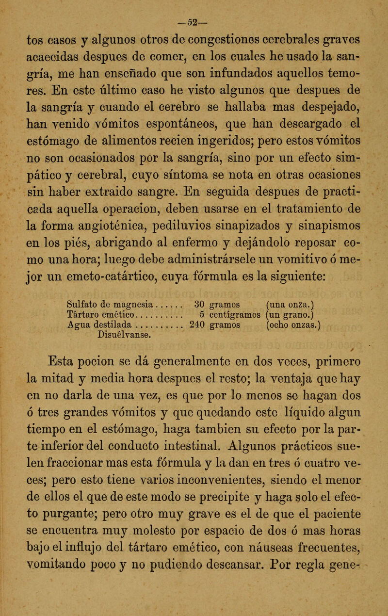 —52— tos casos y algunos otros de congestiones cerebrales graves acaecidas después de comer, en los cuales he usado la san- gría, me han enseñado que son infundados aquellos temo- res. En este último caso he visto algunos que después de la sangría j cuando el cerebro se hallaba mas despejado, han venido vómitos espontáneos, que han descargado el estómago de alimentos recien ingeridos; pero estos vómitos no son ocasionados por la sangría, sino por un efecto sim- pático y cerebral, cuyo síntoma se nota en otras ocasiones sin haber extraído sangre. En seguida después de practi- cada aquella operación, deben usarse en el tratamiento de la forma angioténica, pediluvios sinapizados y sinapismos en los pies, abrigando al enfermo y dejándolo reposar co- mo una hora; luego debe administrársele un vomitivo ó me- jor un emeto-catártico, cuya fórmula es la siguiente: Sulfato de magnesia 30 gramos (una onza.) Tártaro emético 5 centigramos (un grano.) Agua destilada 240 gramos (ocho onzas.) Disuélvanse. y Esta poción se dá generalmente en dos veces, primero la mitad y media hora después el resto; la ventaja que hay en no darla de una vez, es que por lo menos se hagan dos ó tres grandes vómitos y que quedando este líquido algún tiempo en el estómago, haga también su efecto por la par- te inferior del conducto intestinal. Algunos prácticos sue- len fraccionar mas esta fórmula y líi dan en tres ó cuatro ve- ces; pero esto tiene varios inconvenientes, siendo el menor de ellos el que de este modo se precipite y haga solo el efec- to purgante; pero otro muy grave es el de que el paciente se encuentra muy molesto por espacio de dos ó mas horas bajo el influjo del tártaro emético, con náuseas frecuentes, vomitando poco y no pudiendo descansar. Por regla gene-