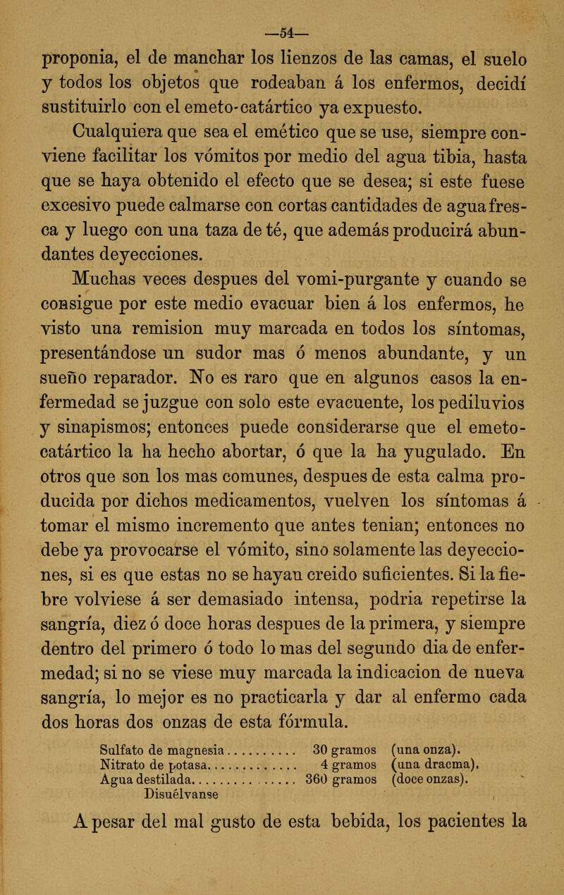 —54— proponía, el de manchar los lienzos de las camas, el suelo y todos los objetos que rodeaban á los enfermos, decidí sustituirlo con el emeto-catártico ya expuesto. Cualquiera que sea el emético que se use, siempre con- viene facilitar los vómitos por medio del agua tibia, hasta que se haya obtenido el efecto que se desea; si este fuese excesivo puede calmarse con cortas cantidades de agua fres- ca y luego con una taza de té, que además producirá abun- dantes deyecciones. Muchas veces después del vomi-purgante y cuando se consigue por este medio evacuar bien á los enfermos, he visto una remisión muy marcada en todos los síntomas, presentándose un sudor mas ó menos abundante, y un sueño reparador. 'No es raro que en algunos casos la en- fermedad se juzgue con solo este evacúente, los pediluvios y sinapismos; entonces puede considerarse que el emeto- catártico la ha hecho abortar, ó que la ha yugulado. En otros que son los mas comunes, después de esta calma pro- ducida por dichos medicamentos, vuelven los síntomas á tomar el mismo incremento que antes tenian; entonces no debe ya provocarse el vómito, sino solamente las deyeccio- nes, si es que estas no se hayan creido suficientes. Si la fie- bre volviese á ser demasiado intensa, podría repetirse la sangría, diez ó doce horas después de la primera, y siempre dentro del primero ó todo lo mas del segundo dia de enfer- medad; si no se viese muy marcada la indicación de nueva sangría, lo mejor es no practicarla y dar al enfermo cada dos horas dos onzas de esta fórmula. Sulfato de magnesia 30 gramos (una onza). Nitrato de potasa 4 gramos (una draema). Agua destilada 360 gramos (doce onzas). Disuélvanse A pesar del mal gusto de esta bebida, los pacientes la