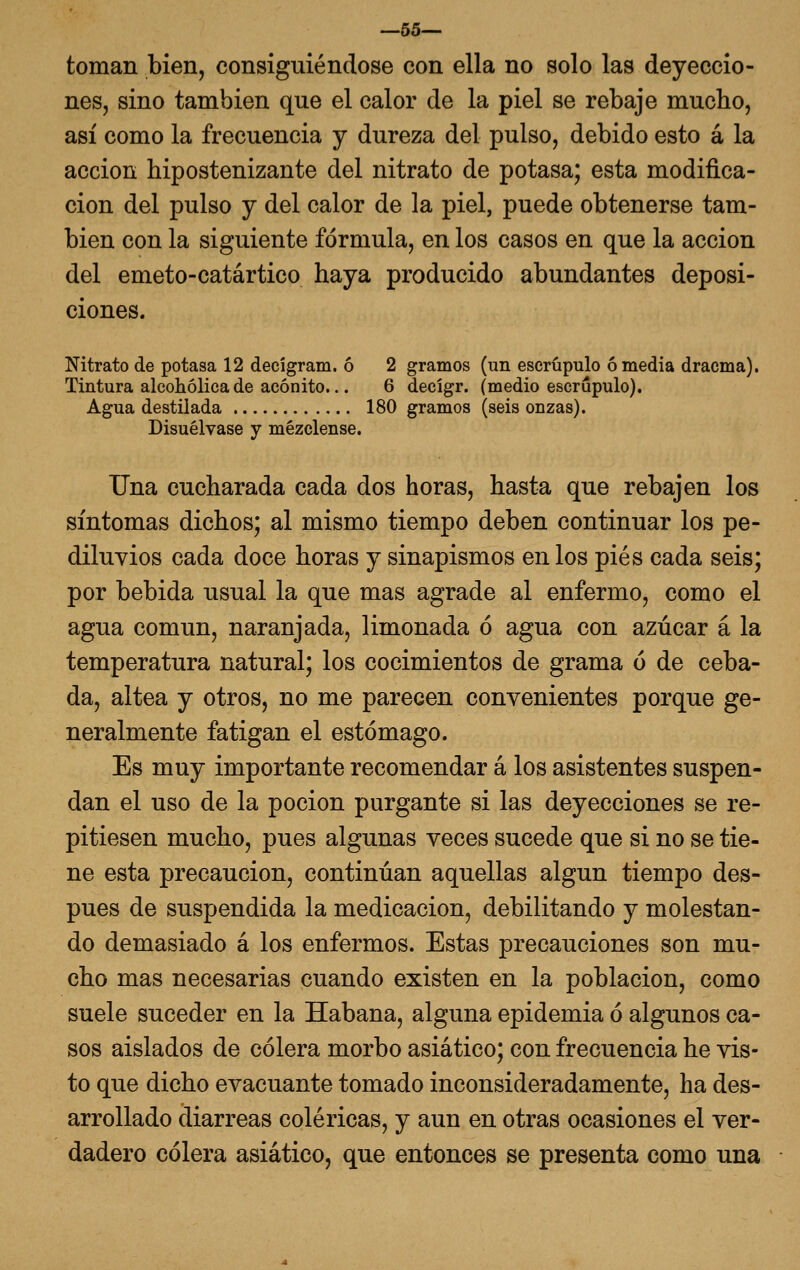 —55— toman bien, consiguiéndose con ella no solo las deyeccio- nes, sino también que el calor de la piel se rebaje mucho, así como la frecuencia y dureza del pulso, debido esto á la acción hipostenizante del nitrato de potasa; esta modifica- ción del pulso y del calor de la piel, puede obtenerse tam- bién con la siguiente fórmula, en los casos en que la acción del emeto-catártico haya producido abundantes deposi- ciones. Nitrato de potasa 12 decígram. ó 2 gramos (un escrúpulo ó media dracma). Tintura alcohólica de acónito... 6 decígr. (medio escrúpulo). Agua destilada 180 gramos (seis onzas). Disuélvase y mézclense. Tina cucharada cada dos horas, hasta que rebajen los síntomas dichos; al mismo tiempo deben continuar los pe- diluvios cada doce horas y sinapismos en los pies cada seis; por bebida usual la que mas agrade al enfermo, como el agua común, naranjada, limonada ó agua con azúcar á la temperatura natural; los cocimientos de grama o de ceba- da, altea y otros, no me parecen convenientes porque ge- neralmente fatigan el estómago. Es muy importante recomendar á los asistentes suspen- dan el uso de la poción purgante si las deyecciones se re- pitiesen mucho, pues algunas veces sucede que si no se tie- ne esta precaución, continúan aquellas algún tiempo des- pués de suspendida la medicación, debilitando y molestan- do demasiado á los enfermos. Estas precauciones son mu- cho mas necesarias cuando existen en la población, como suele suceder en la Habana, alguna epidemia ó algunos ca- sos aislados de cólera morbo asiático; con frecuencia he vis- to que dicho evacuante tomado inconsideradamente, ha des- arrollado diarreas coléricas, y aun en otras ocasiones el ver- dadero cólera asiático, que entonces se presenta como una