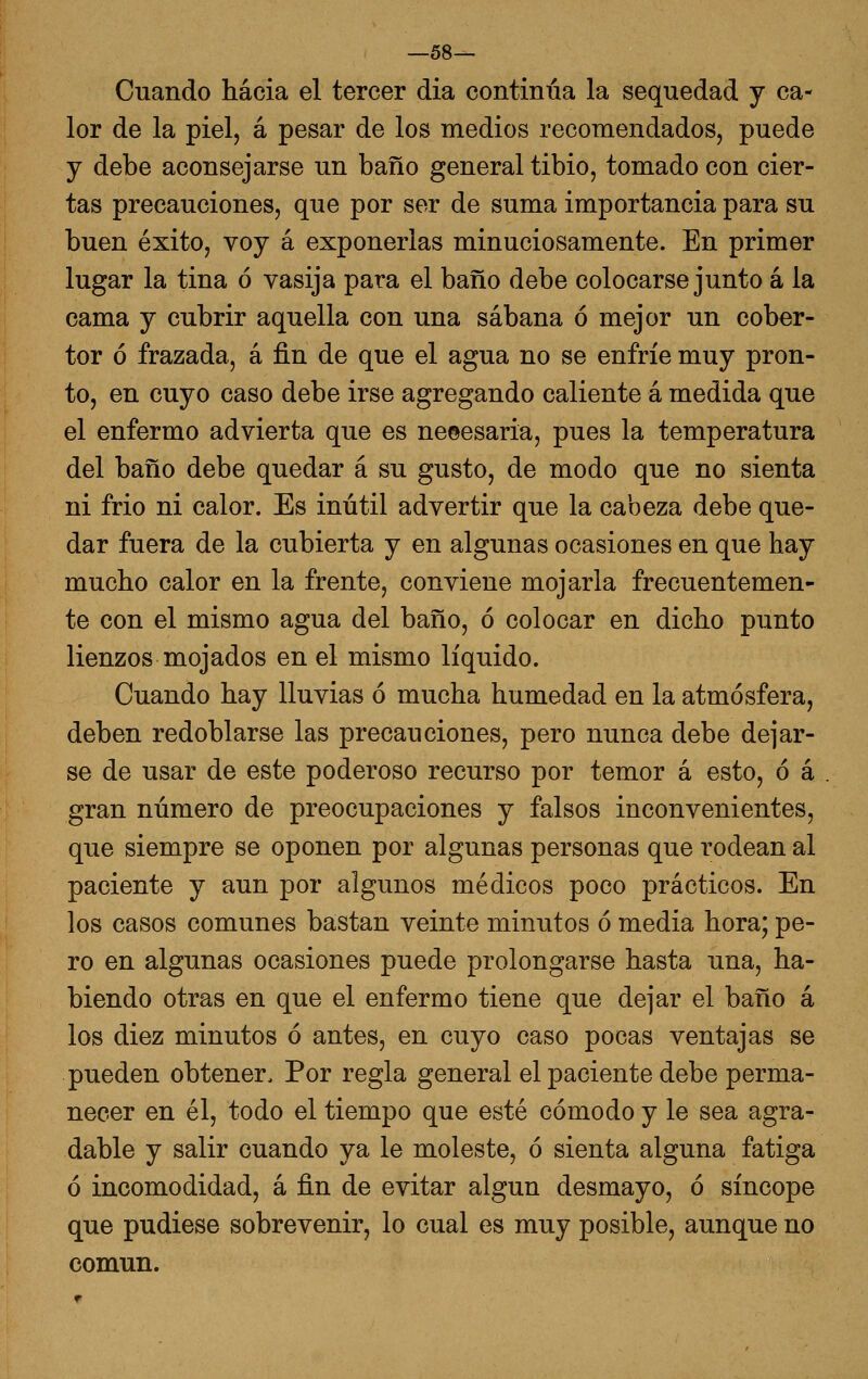 —58— Cuando hacia el tercer dia continúa la sequedad y ca- lor de la piel, á pesar de los medios recomendados, puede y debe aconsejarse un baño general tibio, tomado con cier- tas precauciones, que por ser de suma importancia para su buen éxito, voy á exponerlas minuciosamente. En primer lugar la tina ó vasija para el baño debe colocarse junto á la cama y cubrir aquella con una sábana ó mejor un cober- tor ó frazada, á fin de que el agua no se enfríe muy pron- to, en cuyo caso debe irse agregando caliente á medida que el enfermo advierta que es ne©esaria, pues la temperatura del baño debe quedar á su gusto, de modo que no sienta ni frió ni calor. Es inútil advertir que la cabeza debe que- dar fuera de la cubierta y en algunas ocasiones en que hay mucho calor en la frente, conviene mojarla frecuentemen- te con el mismo agua del baño, ó colocar en dicho punto lienzos mojados en el mismo líquido. Cuando hay lluvias ó mucha humedad en la atmósfera, deben redoblarse las precauciones, pero nunca debe dejar- se de usar de este poderoso recurso por temor á esto, ó á gran número de preocupaciones y falsos inconvenientes, que siempre se oponen por algunas personas que rodean al paciente y aun por algunos médicos poco prácticos. En los casos comunes bastan veinte minutos ó media hora; pe- ro en algunas ocasiones puede prolongarse hasta una, ha- biendo otras en que el enfermo tiene que dejar el baño á los diez minutos ó antes, en cuyo caso pocas ventajas se pueden obtener. Por regla general el paciente debe perma- necer en él, todo el tiempo que esté cómodo y le sea agra- dable y salir cuando ya le moleste, ó sienta alguna fatiga ó incomodidad, á fin de evitar algún desmayo, ó síncope que pudiese sobrevenir, lo cual es muy posible, aunque no común.