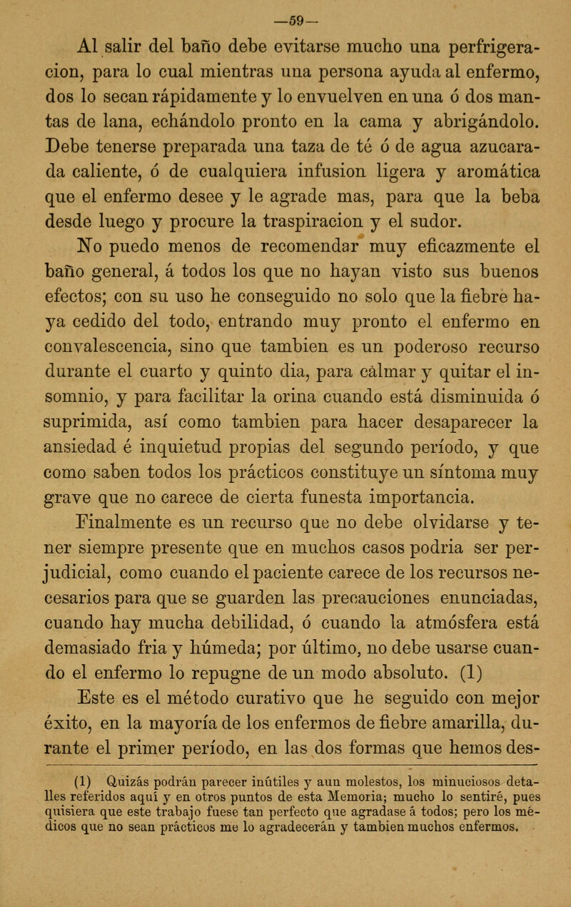 —59- Al salir del baño debe evitarse mucho una perfrigera- cion, para lo cual mientras una persona ayuda al enfermo, dos lo secan rápidamente y lo envuelven en una ó dos man- tas de lana, echándolo pronto en la cama y abrigándolo. Debe tenerse preparada una taza de té ó de agua azucara- da caliente, ó de cualquiera infusión ligera y aromática que el enfermo desee y le agrade mas, para que la beba desde luego y procure la traspiración y el sudor. No puedo menos de recomendar muy eficazmente el baño general, á todos los que no hayan visto sus buenos efectos; con su uso he conseguido no solo que la fiebre ha- ya cedido del todo, entrando muy pronto el enfermo en convalescencia, sino que también es un poderoso recurso durante el cuarto y quinto dia, para calmar y quitar el in- somnio, y para facilitar la orina cuando está disminuida ó suprimida, así como también para hacer desaparecer la ansiedad é inquietud propias del segundo período, y que como saben todos los prácticos constituye un síntoma muy grave que no carece de cierta funesta importancia. Finalmente es un recurso que no debe olvidarse y te- ner siempre presente que en muchos casos podria ser per- judicial, como cuando el paciente carece de los recursos ne- cesarios para que se guarden las precauciones enunciadas, cuando hay mucha debilidad, ó cuando la atmósfera está demasiado fria y húmeda; por último, no debe usarse cuan- do el enfermo lo repugne de un modo absoluto. (1) Este es el método curativo que he seguido con mejor éxito, en la mayoría de los enfermos de fiebre amarilla, du- rante el primer período, en las dos formas que hemos des- (1) Quizás podrán parecer inútiles y aun molestos, los minuciosos deta- lles referidos aquí y en otros puntos de esta Memoria; mucho lo sentiré, pues quisiera que este trabajo fuese tan perfecto que agradase á todos; pero los mé- dicos que no sean prácticos me lo agradecerán y también muchos enfermos.