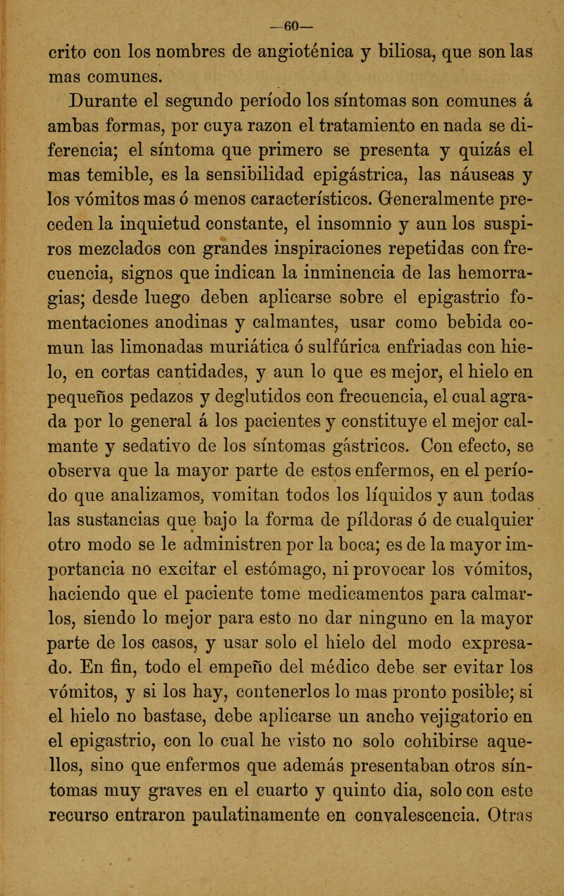 —60— crito con los nombres de angioténica y biliosa, que son las mas comunes. Durante el segundo período los síntomas son comunes á ambas formas, por cuya razón el tratamiento en nada se di- ferencia; el síntoma que primero se presenta y quizás el mas temible, es la sensibilidad epigástrica, las náuseas y los vómitos mas ó menos característicos. Generalmente pre- ceden la inquietud constante, el insomnio y aun los suspi- ros mezclados con grandes inspiraciones repetidas con fre- cuencia, signos que indican la inminencia de las hemorra- gias; desde luego deben aplicarse sobre el epigastrio fo- mentaciones anodinas y calmantes, usar como bebida co- mún las limonadas muriática ó sulfúrica enfriadas con hie- lo, en cortas cantidades, y aun lo que es mejor, el hielo en pequeños pedazos y deglutidos con frecuencia, el cual agra- da por lo general á los pacientes y constituye el mejor cal- mante y sedativo de los síntomas gástricos. Con efecto, se observa que la mayor parte de estos enfermos, en el perío- do que analizamos, vomitan todos los líquidos y aun todas las sustancias que bajo la forma de pildoras ó de cualquier otro modo se le administren por la boca; es de la mayor im- portancia no excitar el estómago, ni provocar los vómitos, haciendo que el paciente tome medicamentos para calmar- los, siendo lo mejor para esto no dar ninguno en la mayor parte de los casos, y usar solo el hielo del modo expresa- do. En fin, todo el empeño del médico debe ser evitar los vómitos, y si los hay, contenerlos lo mas pronto posible; si el hielo no bastase, debe aplicarse un ancho vejigatorio en el epigastrio, con lo cual he visto no solo cohibirse aque- llos, sino que enfermos que además presentaban otros sín- tomas muy graves en el cuarto y quinto dia, solo con este recurso entraron paulatinamente en convalescencia. Otras