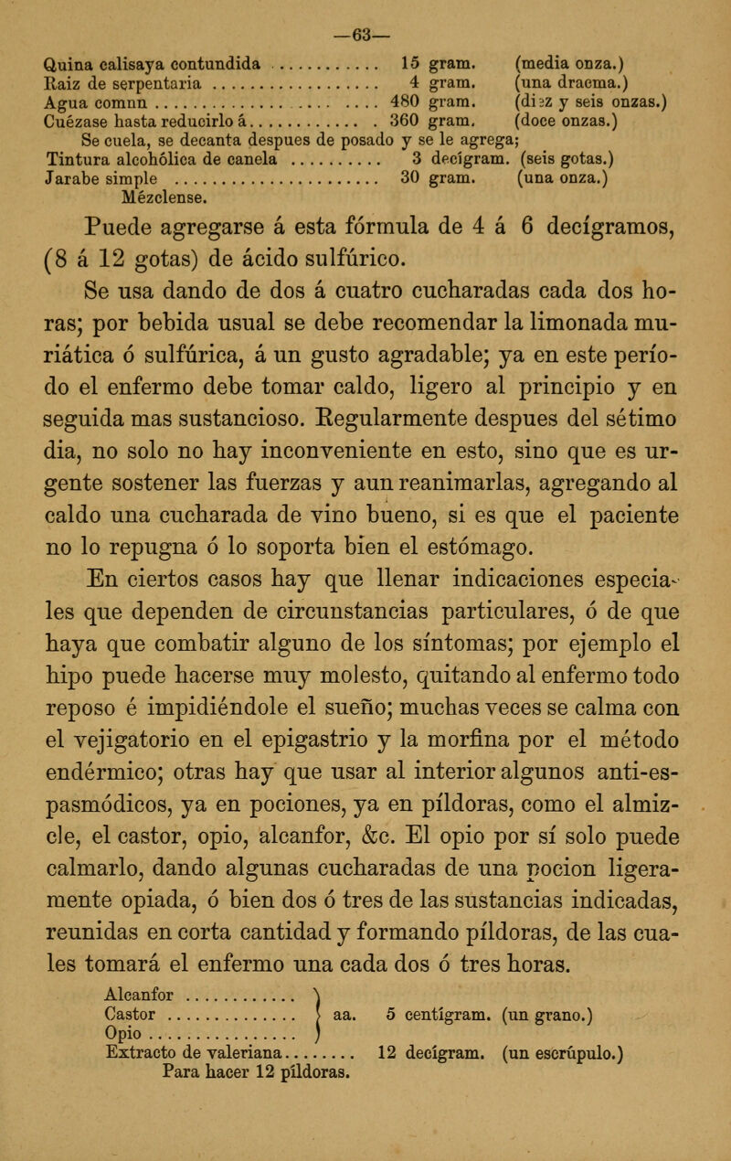 —63— Quina calisaya contundida 15 gram. (media onza.) Raiz de serpentaria 4 gram. (una draema.) Agua comnn 480 gram. (diiZ y seis onzas.) Cuezase hasta reducirlo á 360 gram. (doce onzas.) Se cuela, se decanta después de posado y se le agrega; Tintura alcohólica de canela 3 decígram. (seis gotas.) Jarabe simple 30 gram. (una onza.) Mézclense. Puede agregarse á esta fórmula de 4 á 6 decigramos, (8 á 12 gotas) de ácido sulfúrico. Se usa dando de dos á cuatro cucharadas cada dos ho- ras; por bebida usual se debe recomendar la limonada mu- riática ó sulfúrica, á un gusto agradable; ya en este perío- do el enfermo debe tomar caldo, ligero al principio y en seguida mas sustancioso. Eegularmente después del sétimo dia, no solo no hay inconveniente en esto, sino que es ur- gente sostener las fuerzas y aun reanimarlas, agregando al caldo una cucharada de vino bueno, si es que el paciente no lo repugna ó lo soporta bien el estómago. En ciertos casos hay que llenar indicaciones especia- les que dependen de circunstancias particulares, ó de que haya que combatir alguno de los síntomas; por ejemplo el hipo puede hacerse muy molesto, quitando al enfermo todo reposo é impidiéndole el sueño; muchas veces se calma con el vejigatorio en el epigastrio y la morfina por el método endérmico; otras hay que usar al interior algunos anti-es- pasmódicos, ya en pociones, ya en pildoras, como el almiz- cle, el castor, opio, alcanfor, &c. El opio por sí solo puede calmarlo, dando algunas cucharadas de una poción ligera- mente opiada, ó bien dos ó tres de las sustancias indicadas, reunidas en corta cantidad y formando pildoras, de las cua- les tomará el enfermo una cada dos ó tres horas. Alcanfor \ Castor [ aa. 5 centígram. (un grano.) Opio ) Extracto de valeriana 12 decígram. (un escrúpulo.) Para hacer 12 pildoras.