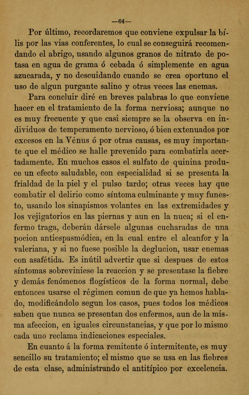 —64— Por último, recordaremos que conviene expulsar la bi- lis por las vias conferentes, lo cual se conseguirá recomen- dando el abrigo, usando algunos granos de nitrato de po- tasa en agua de grama ó cebada ó simplemente en agua azucarada, y no descuidando cuando se crea oportuno el uso de algún purgante salino y otras veces las enemas. Para concluir diré en breves palabras lo que conviene hacer en el tratamiento de la forma nerviosa; aunque no es muy frecuente y que casi siempre se la observa en in- dividuos de temperamento nervioso, ó bien extenuados por excesos en la Yénus ó por otras causas, es muy importan- te que el médico se halle prevenido para combatirla acer- tadamente. En muchos casos el sulfato de quinina produ- ce un efecto saludable, con especialidad si se presenta la frialdad de la piel y el pulso tardo; otras veces hay que combatir el delirio como síntoma culminante y muy funes- to, usando los sinapismos volantes en las extremidades y los vejigatorios en las piernas y aun en la nuca; si el en- fermo traga, deberán dársele algunas cucharadas de una poción antiespasmódica, en la cual entre el alcanfor y la  valeriana, y si no fuese posible la deglución, usar enemas con asafétida. Es inútil advertir que si después de estos síntomas sobreviniese la reacción y se presentase la fiebre y demás fenómenos ñogísticos de la forma normal, debe entonces usarse el régimen común de que ya hemos habla- do, modificándolo según los casos, pues todos los médicos saben que nunca se presentan dos enfermos, aun de la mis- ma afección, en iguales circunstancias, y que por lo mismo cada uno reclama indicaciones especiales. En cuanto á la forma remitente ó intermitente, es muy sencillo su tratamiento; el mismo que se usa en las fiebres de esta clase, administrando el antitípico por excelencia.