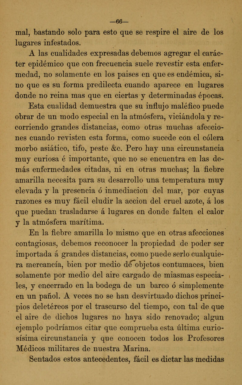 mal, bastando solo para esto que se respire el aire de los lugares infestados. A las cualidades expresadas debemos agregar el carác- ter epidémico que con frecuencia suele revestir esta enfer- medad, no solamente en los paises en que es endémica, si- no que es su forma predilecta cuando aparece en lugares donde no reina mas que en ciertas y determinadas épocas. Esta cualidad demuestra que su influjo maléfico puede obrar de un modo especial en la atmósfera, viciándola y re- corriendo grandes distancias, como otras muchas afeccio- nes cuando revisten esta forma, como sucede con el cólera morbo asiático, tifo, peste &c. Pero hay una circunstancia muy curiosa é importante, que no se encuentra en las de- más enfermedades citadas, ni en otras muchas; la fiebre amarilla necesita para su desarrollo una temperatura muy elevada y la presencia ó inmediación del mar, por cuyas razones es muy fácil eludir la acción del cruel azote, á los que puedan trasladarse á lugares en donde falten el calor y la atmósfera marítima. En la fiebre amarilla lo mismo que en otras afecciones contagiosas, debemos reconocer la propiedad de poder ser importada á grandes distancias, como puede serlo cualquie- ra mercancía, bien por medio deobjetos contumaces, bien solamente por medio del aire cargado de miasmas especia- les, y encerrado en la bodega de un barco ó simplemente en un pañol. A veces no se han desvirtuado dichos princi- pios deletéreos por el trascurso del tiempo, con tal de que el aire de dichos lugares no haya sido renovado; algún ejemplo podríamos citar que comprueba esta última curio- sísima circunstancia y que conocen todos los Profesores Médicos militares de nuestra Marina. Sentados estos antecedentes, fácil es dictar las medidas