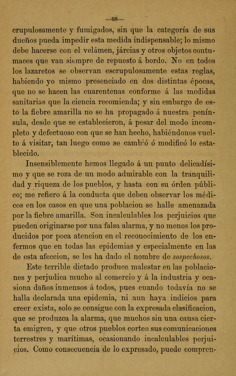 crupulosamente y fumigados, sin que la categoría de sus dueños pueda impedir esta medida indispensable; lo mismo debe hacerse con el velamen, jarcias y otros objetos contu- maces que van siempre de repuesto á bordo. No en todos los lazaretos se observan escrupulosamente estas reglas, habiendo yo mismo presenciado en dos distintas épocas, que no se hacen las cuarentenas conforme á las medidas sanitarias que la ciencia recomienda; y sin embargo de es- to la fiebre amarilla no se ha propagado á nuestra penín- sula, desde que se establecieron, á pesar del modo incom- pleto y defectuoso con que se han hecho, habiéndonos vuel- to á visitar, tan luego como se camb.fó ó modificó lo esta- blecido. Insensiblemente hemos llegado á un punto delicadísi- mo y que se roza de un modo admirable con la tranquili- dad y riqueza de los pueblos, y hasta con su orden públi- co; me refiero á la conducta que deben observar los médi- cos en los casos en que una población se halle amenazada por la fiebre amarilla. Son incalculables los perjuicios que pueden originarse por una falsa alarma, y no menos los pro- ducidos por poca atención en el reconocimiento de los en- fermos que en todas las epidemias y especialmente en las de esta afección, se les ha dado el nombre de sospechosos. Este terrible dictado produce malestar en las poblacio- nes y perjudica mucho al comercio y á la industria y oca- siona daños inmensos á todos, pues cuando todavía no se halla declarada una epidemia, ni aun haya indicios para creer exista, solo se consigue con la expresada clasificación, que se produzca la alarma, que muchos sin una causa cier- ta emigren, y que otros pueblos corten sus comunicaciones terrestres y marítimas, ocasionando incalculables perjui- cios. Como consecuenciqi de lo expresado, puede compren-