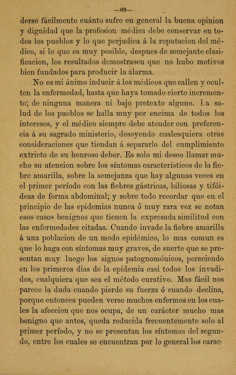 -69— derse fácilmente cuánto sufre en general la buena opinión y dignidad que la profesión médica debe conservar en to- dos los pueblos y lo que perjudica á la reputación del mé- dico, si lo que es muy posible, después de semejante clasi- ficación, los resultados demostrasen que no hubo motivos bien fundados para producir la alarma. No es mi ánimo inducir á los médicos que callen y ocul- ten la enfermedad, hasta que haya tomado cierto incremen- to; de ninguna manera ni bajo pretexto alguno. La sa- lud de los pueblos se halla muy por encima de todos los intereses, y el médico siempre debe atender con preferen- cia á su sagrado ministerio, desoyendo cualesquiera otras consideraciones que tiendan á separarlo del cumplimiento extricto de su honroso deber. Es solo mi deseo llamar mu- cho su atención sobre los síntomas característicos de la fie- bre amarilla, sobre la semejanza que hay algunas veces en el primer período con las fiebres gástricas, biliosas y tifoi- deas de forma abdominal; y sobre todo recordar que en el principio de las epidemias nunca o muy rara vez se notan esos casos benignos que tienen la expresada similitud con las enfermedades citadas. Cuando invade la fiebre amarilla á una población de un modo epidémico, lo mas común es que lo haga con síntomas muy graves, de suerte que se pre- sentan muy luego los signos patognomónicos, pereciendo en los primeros dias de la epidemia casi todos los invadi- dos, cualquiera que sea el método curativo. Mas fácil nos parece la duda cuando pierde su fuerza ó cuando declina, porque entonces pueden verse muchos enfermos en los cua- les la afección que nos ocupa, de un carácter mucho mas benigno que antes, queda reducida frecuentemente solo al primer período, y no se presentan los síntomas del segun- do, entre los cuales se encuentran por lo general los carac-