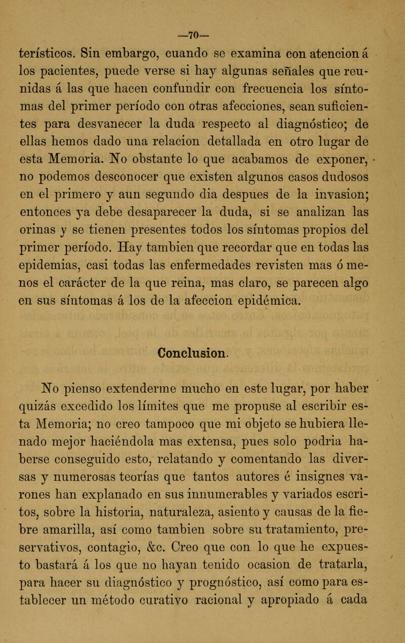 —70- terísticos. Sin embargo, cuando se examina con atención á los pacientes, puede verse si hay algunas señales que reu- nidas á las que hacen confundir con frecuencia los sínto- mas del primer período con otras afecciones, sean suficien- tes para desvanecer la duda respecto al diagnóstico; de ellas hemos dado una relación detallada en otro lugar de esta Memoria. No obstante lo que acabamos de exponer, no podemos desconocer que existen algunos casos dudosos en el primero y aun segundo dia después de la invasión; entonces ya debe desaparecer la duda, si se analizan las orinas y se tienen presentes todos los síntomas propios del primer período. Hay también que recordar que en todas las epidemias, casi todas las enfermedades revisten mas ó me- nos el carácter de la que reina, mas claro, se parecen algo en sus síntomas á los de la afección epidémica. Conclusión. No pienso extenderme mucho en este lugar, por haber quizás excedido los límites que me propuse al escribir es- ta Memoria; no creo tampoco que mi objeto se hubiera lle- nado mejor haciéndola mas extensa, pues solo podría ha- berse conseguido esto, relatando y comentando las diver- sas y numerosas teorías que tantos autores é insignes va- rones han explanado en sus innumerables y variados escri- tos, sobre la historia, naturaleza, asiento y causas de la fie- bre amarilla, así como también sobre su tratamiento, pre- servativos, contagio, &c. Creo que con lo que he expues- to bastará á los que no hayan tenido ocasión de tratarla, para hacer su diagnóstico y prognóstico, así como para es- tablecer un método curativo racional y apropiado á cada